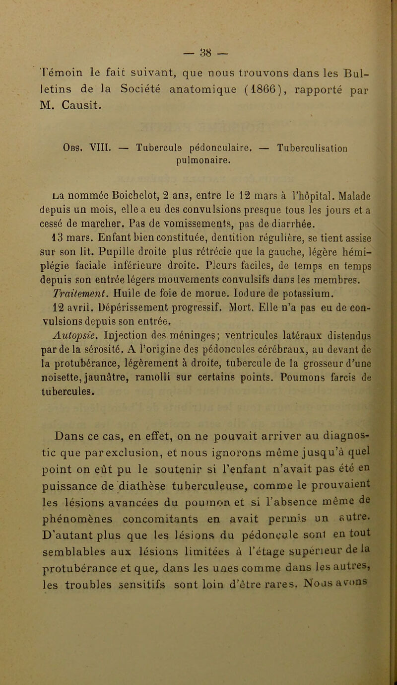 T Témoin le fait suivant, que nous trouvons dans les Bul- letins de la Société anatomique (1866), rapporté par M. Causit. Obs. VIII. — Tubercule pédonculaire. — Tuberculisation pulmonaire. La nommée Boichelot, 2 ans, entre le 12 mars à l’hôpita]. Malade depuis un mois, elle a eu des convulsions presque tous les jours et a cessé de marcher. Pas de vomissements, pas de diarrhée. 13 mars. Enfant bien constituée, dentition régulière, se tient assise sur son lit. Pupille droite plus rétrécie que la gauche, légère hémi- plégie faciale inférieure droite. Pleurs faciles, de temps en temps depuis son entrée légers mouvements convulsifs dans les membres. Traitement. Huile de foie de morue. lodure de potassium. 12 avril. Dépérissement progressif. Mort. Elle n’a pas eu de con- vulsions depuis son entrée. Autopsie. Injection des méninges; ventricules latéraux distendus par de la sérosité. A l’origine des pédoncules cérébraux, au devant de la protubérance, légèrement à droite, tubercule de la grosseur d’une noisette, jaunâtre, ramolli sur certains points. Poumons farcis de tubercules. Dans ce cas, en effet, on ne pouvait arriver au diagnos- tic que parexclusion, et nous ignorons même jusqu’à quel point on eût pu le soutenir si l’enfant n’avait pas été en puissance de diathèse tuberculeuse, comme le prouvaient les lésions avancées du pou?non et si l’absence même de phénomènes concomitants en avait permis un autre. D’autant plus que les lésions du pédoncule sont en tout semblables aux lésions limitées à l’étage supérieur de la protubérance et que, dans les unes comme dans les autres, les troubles sensitifs sont loin d’être rares. jNoas avons