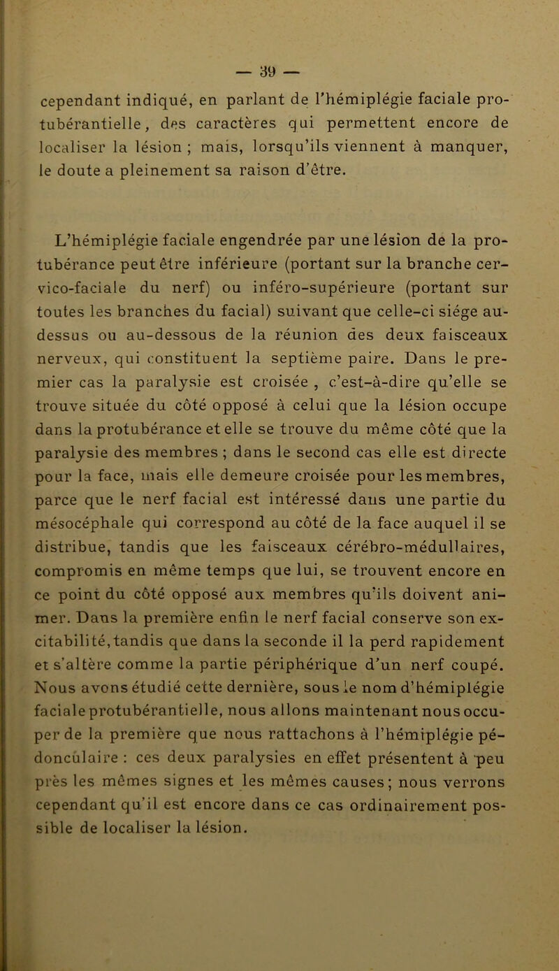 cependant indiqué, en parlant de l’hémiplégie faciale pro- tubérantielle, des caractères qui permettent encore de localiser la lésion; mais, lorsqu’ils viennent à manquer, le doute a pleinement sa raison d’être. L’hémiplégie faciale engendrée par une lésion de la pro- tubérance peut être inférieure (portant sur la branche cer- vico-faciale du nerf) ou inféro-supérieure (portant sur toutes les branches du facial) suivant que celle-ci siège au- dessus ou au-dessous de la réunion des deux faisceaux nerveux, qui constituent la septième paire. Dans le pre- mier cas la paralysie est croisée , c’est-à-dire qu’elle se trouve située du côté opposé à celui que la lésion occupe dans la protubérance et elle se trouve du même côté que la paralysie des membres ; dans le second cas elle est directe pour la face, mais elle demeure croisée pour les membres, parce que le nerf facial est intéressé dans une partie du mésocéphale qui correspond au côté de la face auquel il se distribue, tandis que les faisceaux cérébro-médullaires, compromis en même temps que lui, se trouvent encore en ce point du côté opposé aux membres qu’ils doivent ani- mer. Dans la première enfin le nerf facial conserve son ex- citabilité,tandis que dans la seconde il la perd rapidement et s’altère comme la partie périphérique d’un nerf coupé. Nous avons étudié cette dernière, sous ie nom d’hémiplégie faciale protubérantielle, nous allons maintenant nous occu- per de la première que nous rattachons à l’hémiplégie pé- doncùlaire : ces deux paralysies en effet présentent à peu près les mêmes signes et les mêmes causes; nous verrons cependant qu’il est encore dans ce cas ordinairement pos- sible de localiser la lésion.