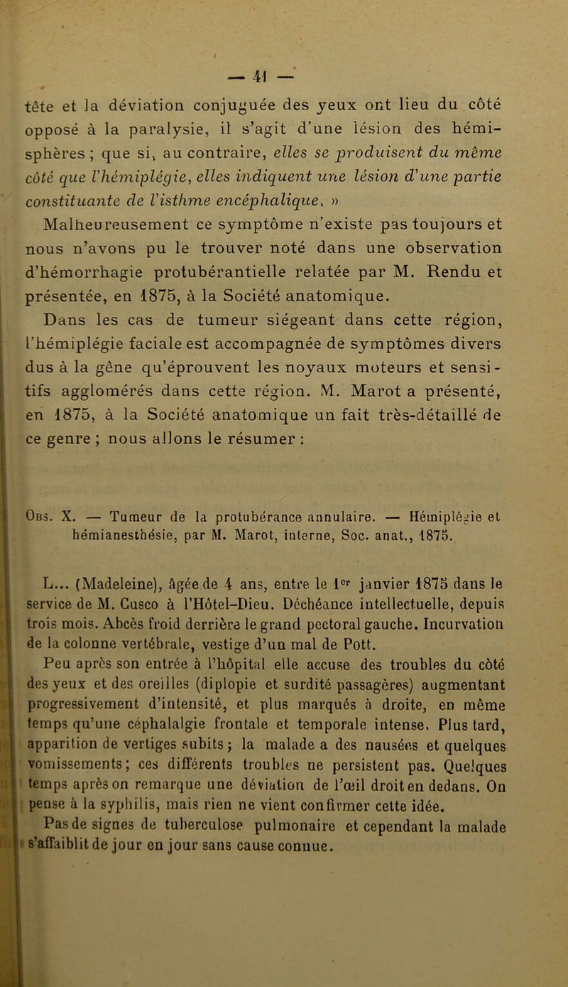 — 41 ~ tête et ]a déviation conju^'uée des jeux ont lieu du côté opposé à la paralysie, il s’agit d’une lésion des hémi- sphères ; que si, au contraire, elles se produisent du même côté que l'hémiplégie, elles indiquent une lésion d'une partie constituante de l'isthme encéphalique. » Malheureusement ce symptôme n’existe pas toujours et nous n’avons pu le trouver noté dans une observation d’hémorrhagie protubérantielle relatée par M. Rendu et présentée, en 1875, à la Société anatomique. Dans les cas de tumeur siégeant dans cette région, l’hémiplégie faciale est accompagnée de symptômes divers dus à la gêne qu’éprouvent les noyaux moteurs et sensi- tifs agglomérés dans cette région. M. Marot a présenté, en 1875, à la Société anatomique un fait très-détaillé de ce genre ; nous allons le résumer ; 0b5. X. — Tumeur de la protubérance annulaire. — Hémiplégie et hémianesthésie, par M. Marot, interne, Soc. anat., 1875. L... (Madeleine), âgée de 4 ans, entre, le janvier 1875 dans le service de M. Gusco à l’Hôtel-Dieu. Déchéance intellectuelle, depuis trois mois. Abcès froid derrière le grand pectoral gauche. Incurvation de la colonne vertébrale, vestige d’un mal de Pott. Peu après son entrée à l’hôpital elle accuse des troubles du côté des yeux et des oreilles (diplopie et surdité passagères) augmentant progressivement d’intensité, et plus marqués à droite, en même temps qu’une céphalalgie frontale et temporale intense. Plus tard, apparition de vertiges subits j la malade a des nausées et quelques vomissements; ces différents troubles ne persistent pas. Quelques ' temps après on remarque une déviation de l’œil droit en dedans. On ! pense à la syphilis, mais rien ne vient confirmer celte idée. Pas de signes de tuberculose pulmonaire et cependant la malade I s’affaiblit de jour en jour sans cause connue.