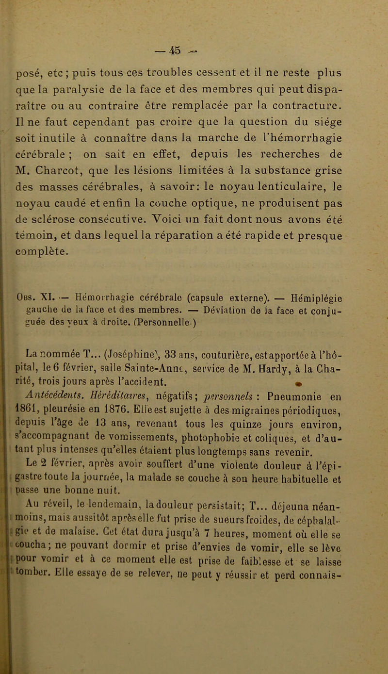 posé, etc ; puis tous ces troubles cessent et il ne reste plus que la paralysie de la face et des membres qui peut dispa- raître ou au contraire être remplacée par la contracture. Il ne faut cependant pas croire que la question du siège soit inutile à connaître dans la marche de l’hémorrhagie cérébrale ; on sait en effet, depuis les recherches de M. Charcot, que les lésions limitées à la substance grise des masses cérébrales, à savoir: le noyau lenticulaire, le noyau caudé et enfin la couche optique, ne produisent pas de sclérose consécutive. Voici un fait dont nous avons été témoin, et dans lequel la réparation a été rapide et presque complète. Obs. XI. •— Hémorrhagie cérébrale (capsule externe). — Hémiplégie gauche de la face et des membres. — Déviation de la face et conju- guée des yeux à droite. fPersonnelle ) La nommée T... (Joséphine), 33 ans, couturière, estapportéeà l’hô- pital, le 6 février, salle Sainte-Annt, service de M. Hardy, à la Cha- rité, trois jours après l’accident. • Antécédents. Héréditaires^ négatifs; pei'sonnels : Pneumonie en 1861, pleurésie en 1876. Elle est sujette à des migraines périodiques, depuis l’ûge de 13 ans, revenant tous les quinze jours environ, s accompagnant de vomissements, photophobie et coliques, et d’au- tant plus intenses qu’elles étaient plus longtemps sans revenir. Le 2 février, après avoir souffert d’une violente douleur à l’épi- j gastre toute la journée, la malade se couche à son heure habituelle et ) passe une bonne nuit. Au réveil, le lendemain, la douleur persistait; T... déjeuna néan- I moins, mais aussitôt aprèselle fut prise de sueurs froides, de cépbalal- jgii* et de malaise. Cet état dura jusqu’à 7 heures, moment où elle se ccoucha; ne pouvant dormir et prise d’envies de vomir, elle se lève Ipour vomir et à ce moment elle est prise de faiblesse et se laisse ktomber. Elle essaye de se relever, ne peut y réussir et perd connais-