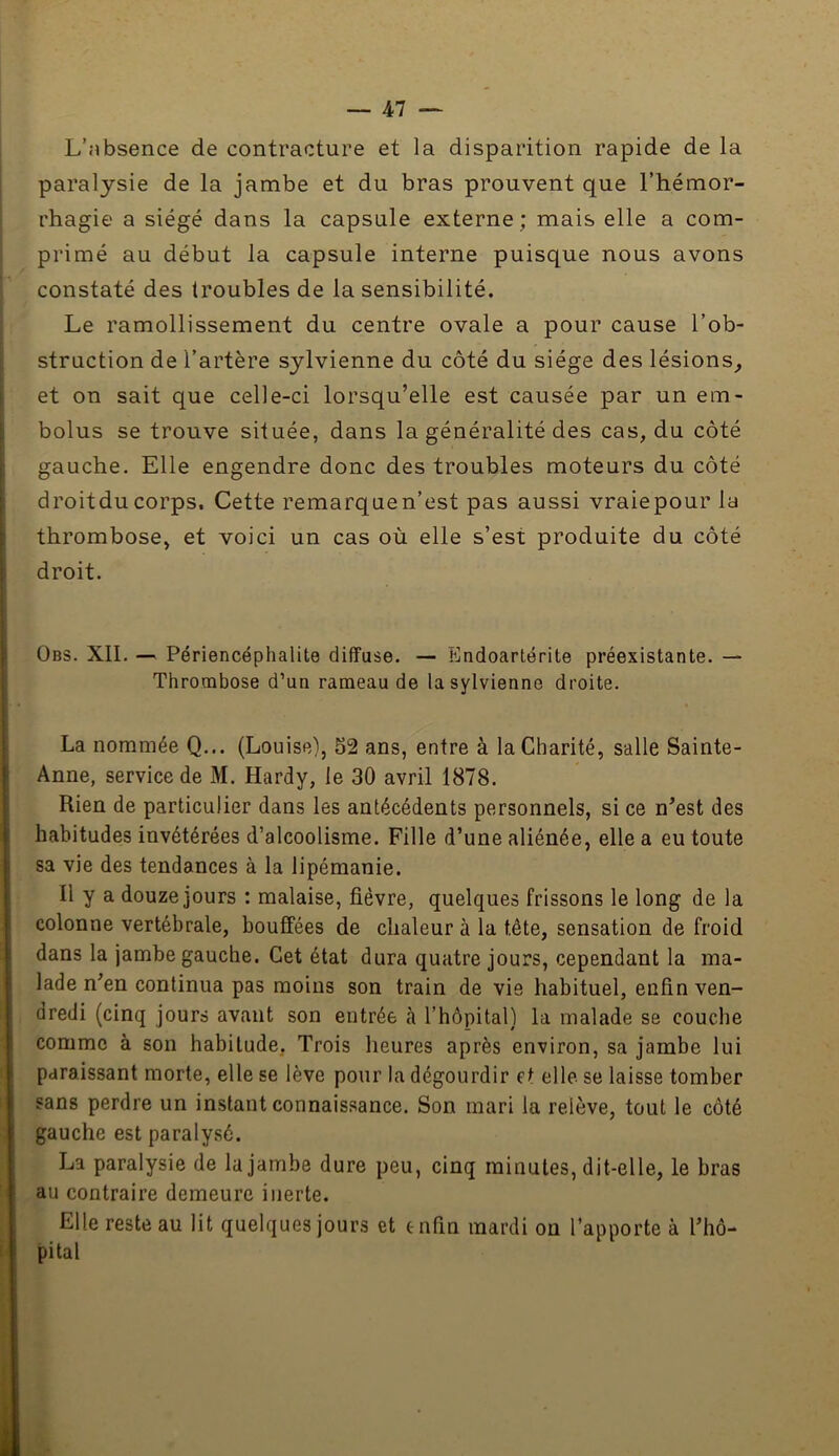 L’absence de contracture et la disparition rapide de la paralysie de la jambe et du bras prouvent que l’hémor- rhagie a siégé dans la capsule externe; mais elle a com- primé au début la capsule interne puisque nous avons constaté des troubles de la sensibilité. Le ramollissement du centre ovale a pour cause l’ob- struction de l’artère sjlvienne du côté du siège des lésions^ et on sait que celle-ci lorsqu’elle est causée par un em- bolus se trouve située, dans la généralité des cas, du côté gauche. Elle engendre donc des troubles moteurs du côté droitducorps. Cette remarquen’est pas aussi vraiepour la thrombose, et voici un cas où elle s’est produite du côté droit. Obs. XII. — Périencéphalite diffuse. — Endoarlérite préexistante. — Thrombose d’un rameau de lasylvienne droite. La nommée Q... (Louise), 52 ans, entre à la Charité, salle Sainte- Anne, service de M. Hardy, le 30 avril 1878. Rien de particulier dans les antécédents personnels, si ce n’est des habitudes invétérées d’alcoolisme. Fille d’une aliénée, elle a eu toute sa vie des tendances à la lipémanie. Il y a douze jours : malaise, fièvre, quelques frissons le long de la colonne vertébrale, bouffées de chaleur à la tête, sensation de froid dans la jambe gauche. Cet état dura quatre jours, cependant la ma- lade n’en continua pas moins son train de vie habituel, enfin ven- dredi (cinq jours avant son entrée à l’hôpital) la malade se couche comme à son habitude, Trois heures après environ, sa jambe lui paraissant morte, elle se lève pour la dégourdir et elle se laisse tomber sans perdre un instant connais.sance. Son mari la relève, tout le côté gauche est paralysé. La paralysie de la jambe dure peu, cinq minutes, dit-elle, le bras au contraire demeure inerte. Elle reste au lit quelques jours et onfin mardi on l’apporte à l’hô- pital