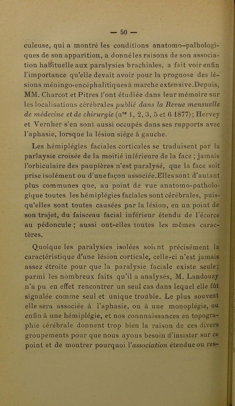 — 5ü — culeuse, qui a montré les conditions anatomo-palhologi- ques de son apparition, a donné les raisons de son associa- tion habituelle aux paralysies brachiales, a fait voir enfin l’importance qu’elle devait avoir pour la prognose des lé-’ sions méningo-encéphalitiquesà marche extensive.Depuis, MM. Charcot et Pitres l’ont étudiée dans leur mémoire sur les localisations cérébrales pwbZié dans la Revue mensuelle de médecine et de chirurgie (n°® 1, 2, 3, 5 et 6 1877) ; Hervey et Vernher s’en sont aussi occupés dans ses rapports avec l’aphasie, lorsque la lésion siège à gauche. Les hémiplégies faciales corticales se traduisent par la parlaysie croisée de la moitié inférieure de la face ; jamais l’orbiculaire des paupières n’est paralysé, que la face soit prise isolément ou d’une façon associée.Elles sont d’autant plus communes que, au point de vue anatomo-patholo- gique toutes les hémiplégies faciales sont cérébrales, puis- qu’elles sont toutes causées par la lésion, en un point de son trajet, du faisceau facial inférieur étendu de l’écorce au pédoncule ; aussi ont-elles toutes les mêmes carac- tères. Quoique les paralysies isolées soient précisément la caractéristique d’une lésion corticale, celle-ci n’est jamais assez étroite pour que la paralysie faciale existe seule; parmi les nombreux faits qu’il a analysés, M. Landouzy n’a pu en effet rencontrer un seul cas dans lequel elle fût signalée comme seul et unique trouble. Le plus souvent elle sera associée à l’aphasie, ou à une monoplégie, ou enfin à une hémiplégie, et nos connnaissances en topogra- phie cérébrale donnent trop bien la raison de ces divers groupements pour que nous ayons besoin d’insister sur ce point et de montrer pourquoi l’association étendue ou res-