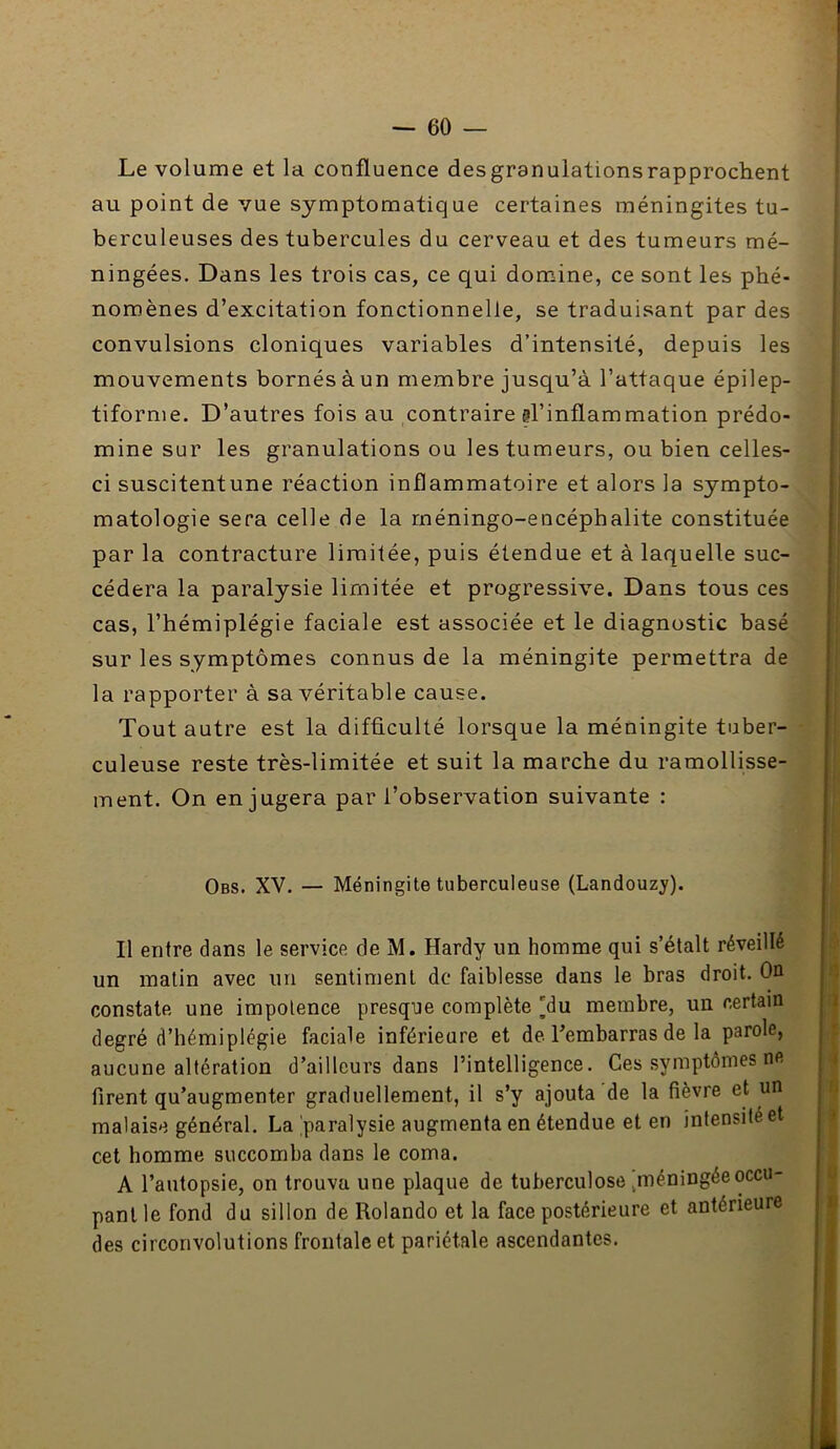 Le volume et la confluence desgranulationsrapprochent au point de vue symptomatique certaines méningites tu- berculeuses des tubercules du cerveau et des tumeurs mé- ningées. Dans les trois cas, ce qui domine, ce sont les phé- nomènes d’excitation fonctionnelle, se traduisant par des convulsions cloniques variables d’intensité, depuis les mouvements bornés à un membre jusqu’à l’attaque épilep- tiforme. D’autres fois au contraire ?rinftammation prédo- mine sur les granulations ou les tumeurs, ou bien celles- ci suscitentune réaction inflammatoire et alors la sympto- matologie sera celle de la rnéningo-encéphalite constituée par la contracture limitée, puis étendue et à laquelle suc- cédera la paralysie limitée et progressive. Dans tous ces cas, l’hémiplégie faciale est associée et le diagnostic basé sur les symptômes connus de la méningite permettra de la rapporter à sa véritable cause. Tout autre est la difficulté lorsque la méningite tuber- culeuse reste très-limitée et suit la marche du ramollisse- ment. On en jugera par l’observation suivante : Obs. XV. — Méningite tuberculeuse (Landouzj'). Il entre dans le service de M. Hardy un homme qui s’étalt réveillé un matin avec un sentiment de faiblesse dans le bras droit. On constate une impotence presque complète [du membre, un certain degré d’hémiplégie faciale inférieure et de Tembarras de la parole, aucune altération d’ailleurs dans l’intelligence. Ces symptômes ne firent qu’augmenter graduellement, il s’y ajouta de la fièvre et un malaise général. La 'paralysie augmenta en étendue et en intensité et cet homme succomba dans le coma. A l’autopsie, on trouva une plaque de tuberculose ^méningée occu- pant le fond du sillon de Rolando et la face postérieure et antérieure des circonvolutions frontale et pariétale ascendantes.