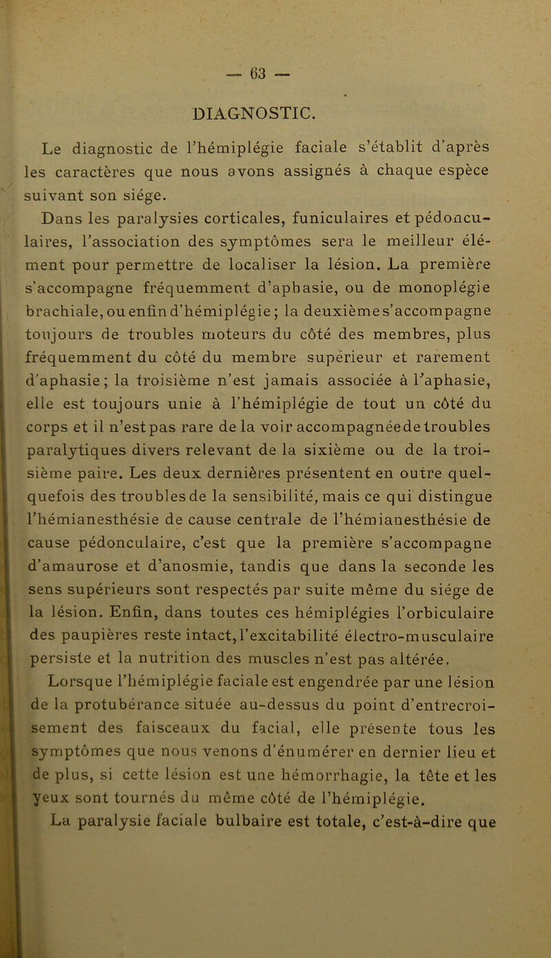 DIAGNOSTIC. Le diagnostic de l’hémiplégie faciale s’établit d’après les caractères que nous avons assignés à chaque espèce suivant son siège. Dans les paralysies corticales, funiculaires et pédoncu- laires, l’association des symptômes sera le meilleur élé- ment pour permettre de localiser la lésion. La première s’accompagne fréquemment d’aphasie, ou de monoplégie brachiale,ouenfind’hémiplégie; la deuxièmes’accompagne toujours de troubles moteurs du côté des membres, plus fréquemment du côté du membre supérieur et rarement d'aphasie; la troisième n’est jamais associée à Laphasie, elle est toujours unie à l’hémiplégie de tout un côté du corps et il n’estpas rare de la voir accompagnéedetroubles paralytiques divers relevant de la sixième ou de la troi- sième paire. Les deux dernières présentent en outre quel- quefois des troubles de la sensibilité, mais ce qui distingue l’hémianesthésie de cause centrale de l’hémianesthésie de cause pédonculaire, c’est que la première s’accompagne d’amaurose et d’anosmie, tandis que dans la seconde les sens supérieurs sont respectés par suite même du siège de la lésion. Enfin, dans toutes ces hémiplégies l’orbiculaire des paupières reste intact,l’excitabilité électro-musculaire persiste et la nutrition des muscles n’est pas altérée. Lorsque l’hémiplégie faciale est engendrée par une lésion de la protubérance située au-dessus du point d’entrecroi- sement des faisceaux du facial, elle présente tous les symptômes que nous venons d’énumérer en dernier lieu et de plus, si cette lésion est une hémorrhagie, la tête et les yeux sont tournés du même côté de l’hémiplégie, La paralysie faciale bulbaire est totale, c’est-à-dire que