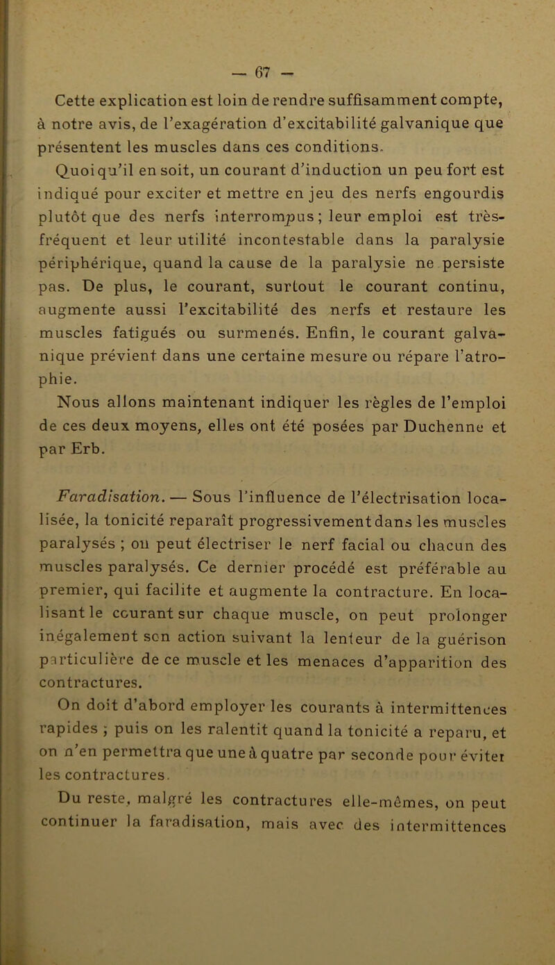 Cette explication est loin de rendre suffisamment compte, à notre avis, de l’exagération d’excitabilité galvanique que présentent les muscles dans ces conditions. Quoiqu’il en soit, un courant d’induction un peu fort est indiqué pour exciter et mettre enjeu des nerfs engourdis plutôt que des nerfs interrompus ; leur emploi est très- fréquent et leur utilité incontestable dans la paralysie périphérique, quand la cause de la paralysie ne persiste pas. De plus, le courant, surtout le courant continu, augmente aussi l’excitabilité des nerfs et restaure les muscles fatigués ou surmenés. Enfin, le courant galva- nique prévient dans une certaine mesure ou répare l’atro- phie. Nous allons maintenant indiquer les règles de l’emploi de ces deux moyens, elles ont été posées par Duchenne et par Erb. Faradisation. — Sous l’influence de l’électrisation loca- lisée, la tonicité reparaît progressivement dans les muscles paralysés ; ou peut électriser le nerf facial ou chacun des muscles paralysés. Ce dernier procédé est préférable au premier, qui facilite et augmente la contracture. En loca- lisant le courant sur chaque muscle, on peut prolonger inégalement son action suivant la lenteur de la guérison particulière de ce muscle et les menaces d’apparition des contractures. On doit d’abord employer les courants à intermittences rapides ; puis on les ralentit quand la tonicité a reparu, et on n’en permettra que une à quatre par seconde pour éviter les contractures. Du reste, malgré les contractures elle-mômes, on peut continuer la faradisation, mais avec des intermittences