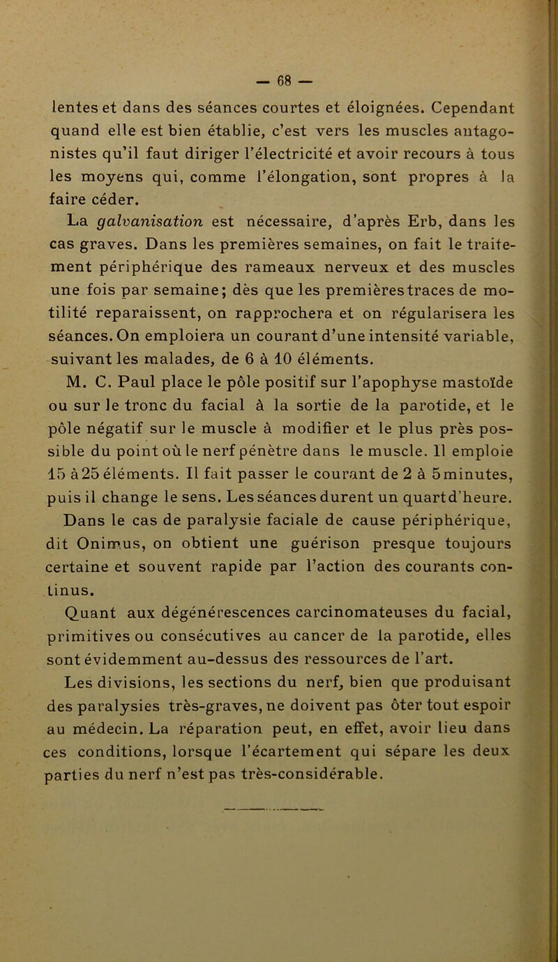 lentes et dans des séances courtes et éloignées. Cependant quand elle est bien établie, c’est vers les muscles antago- nistes qu’il faut diriger l’électricité et avoir recours à tous les moyens qui, comme l’élongation, sont propres à la faire céder. La galvanisation est nécessaire, d’après Erb, dans les cas graves. Dans les premières semaines, on fait le traite- ment périphérique des rameaux nerveux et des muscles une fois par semaine; dès que les premières traces de mo- tilité reparaissent, on rapprochera et on régularisera les séances. On emploiera un courant d’une intensité variable, suivant les malades, de 6 à 10 éléments. M. C. Paul place le pôle positif sur l’apophyse mastoïde ou sur le tronc du facial à la sortie de la parotide, et le pôle négatif sur le muscle à modifier et le plus près pos- sible du point où le nerf pénètre dans le muscle. 11 emploie 15 à25 éléments. Il fait passer le courant de 2 à 5minutes, puis il change le sens. Les séances durent un quart d’heure. Dans le cas de paralysie faciale de cause périphérique, dit Onim.us, on obtient une guérison presque toujours certaine et souvent rapide par l’action des courants con- tinus. Quant aux dégénérescences carcinomateuses du facial, primitives ou consécutives au cancer de la parotide, elles sont évidemment au-dessus des ressources de l’art. Les divisions, les sections du nerf, bien que produisant des paralysies très-graves, ne doivent pas ôter tout espoir au médecin. La réparation peut, en effet, avoir lieu dans ces conditions, lorsque l’écartement qui sépare les deux parties du nerf n’est pas très-considérable.