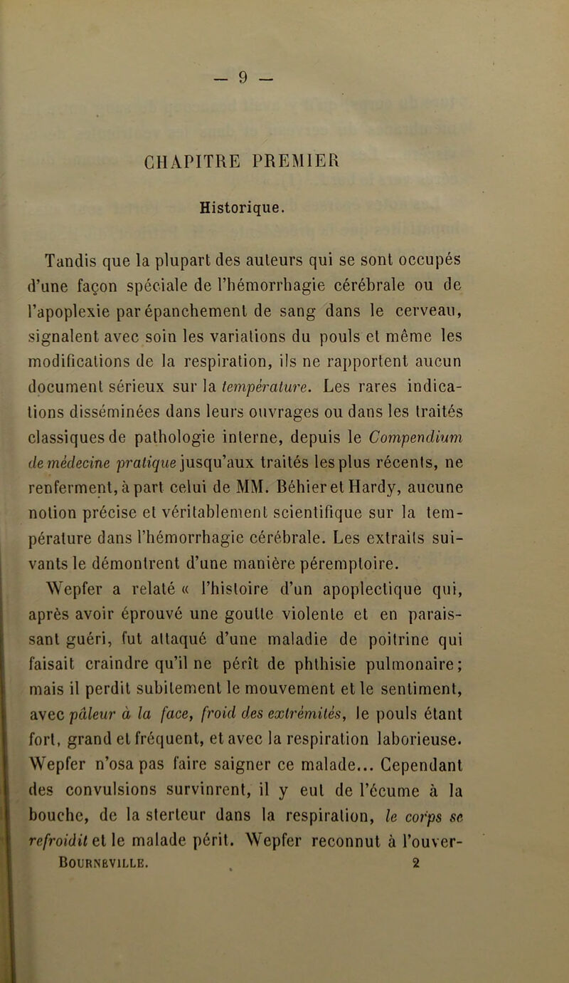 CHAPITRE PREMIER Historique. Tandis que la plupart des auteurs qui se sont occupés d’une façon spéciale de l’hémorrhagie cérébrale ou de l’apoplexie par épanchement de sang dans le cerveau, signalent avec soin les variations du pouls et même les modifications de la respiration, ils ne rapportent aucun document sérieux sur la température. Les rares indica- tions disséminées dans leurs ouvrages ou dans les traités classiques de pathologie interne, depuis le Compendium de médecine profite jusqu’aux traités les plus récents, ne renferment, à part celui de MM. Béhier et Hardy, aucune notion précise et véritablement scientifique sur la tem- pérature dans l’hémorrhagie cérébrale. Les extraits sui- vants le démontrent d’une manière péremptoire. Wepfer a relaté « l’histoire d’un apoplectique qui, après avoir éprouvé une goutte violente et en parais- sant guéri, fut attaqué d’une maladie de poitrine qui faisait craindre qu’il ne pérît de phthisie pulmonaire; mais il perdit subitement le mouvement et le sentiment, avec pâleur à la face, froid des extrémités, le pouls étant fort, grand et fréquent, et avec la respiration laborieuse. Wepfer n’osa pas faire saigner ce malade... Cependant des convulsions survinrent, il y eut de l’écume à la bouche, de la sterleur dans la respiration, le corps se refroidit et le malade périt. Wepfer reconnut à l’ouver- Bournëville. . 2