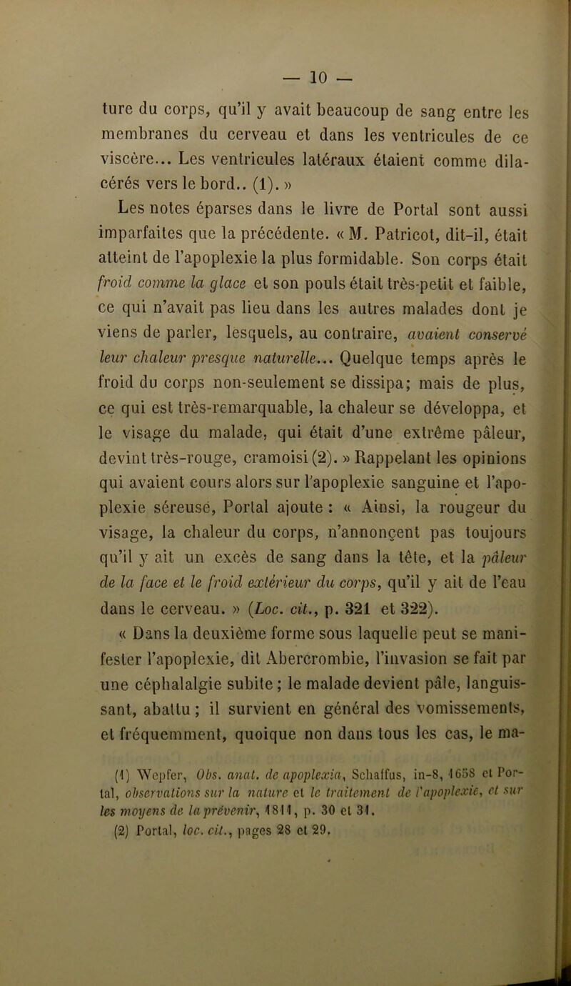 ture du corps, qu’il y avait beaucoup de sang entre les membranes du cerveau et dans les ventricules de ce viscère... Les ventricules latéraux étaient comme dila- cérés vers le bord.. (1). » Les notes éparses dans le livre de Portai sont aussi imparfaites que la précédente. « M. Patricot, dit-il, était atteint de l’apoplexie la plus formidable. Son corps était froid comme la glace et son pouls était très-petit et faible, ce qui n’avait pas lieu dans les autres malades dont je viens de parler, lesquels, au contraire, avaient conservé leu7' chaleur'presque naturelle... Quelque temps après le froid du corps non-seulement se dissipa; mais de plus, ce qui est très-remarquable, la chaleur se développa, et le visage du malade, qui était d’une extrême pâleur, devint très-rouge, cramoisi (2). » Rappelant les opinions qui avaient cours alors sur l’apoplexie sanguine et l’apo- plexie séreuse. Portai ajoute : a Ainsi, la rougeur du visage, la chaleur du corps, n’annonçent pas toujours qu’il y ait un excès de sang dans la tête, et la pâleur de la face et le froid extér'kur du corps, qu’il y ait de l’eau dans le cerveau. » (Loc. cit., p. 321 et 322). « Dans la deuxième forme sous laquelle peut se mani- fester l’apoplexie, dit Abercrombie, l’invasion se fait par une céphalalgie subite ; le malade devient pâle, languis- sant, abattu ; il survient en général des vomissements, et fréquemment, quoique non dans tous les cas, le ma- (1) Wepfer, Obs. anal, de apoplexia, Schaffus, in-8, I6o8 cl Tor- lal, observations sur la nature et le traitement de l'apoplexie, et sur les moyens de la prévenir, 1811, p. 30 et 31. (2) Portai, loc. cil., images 28 cl 29.