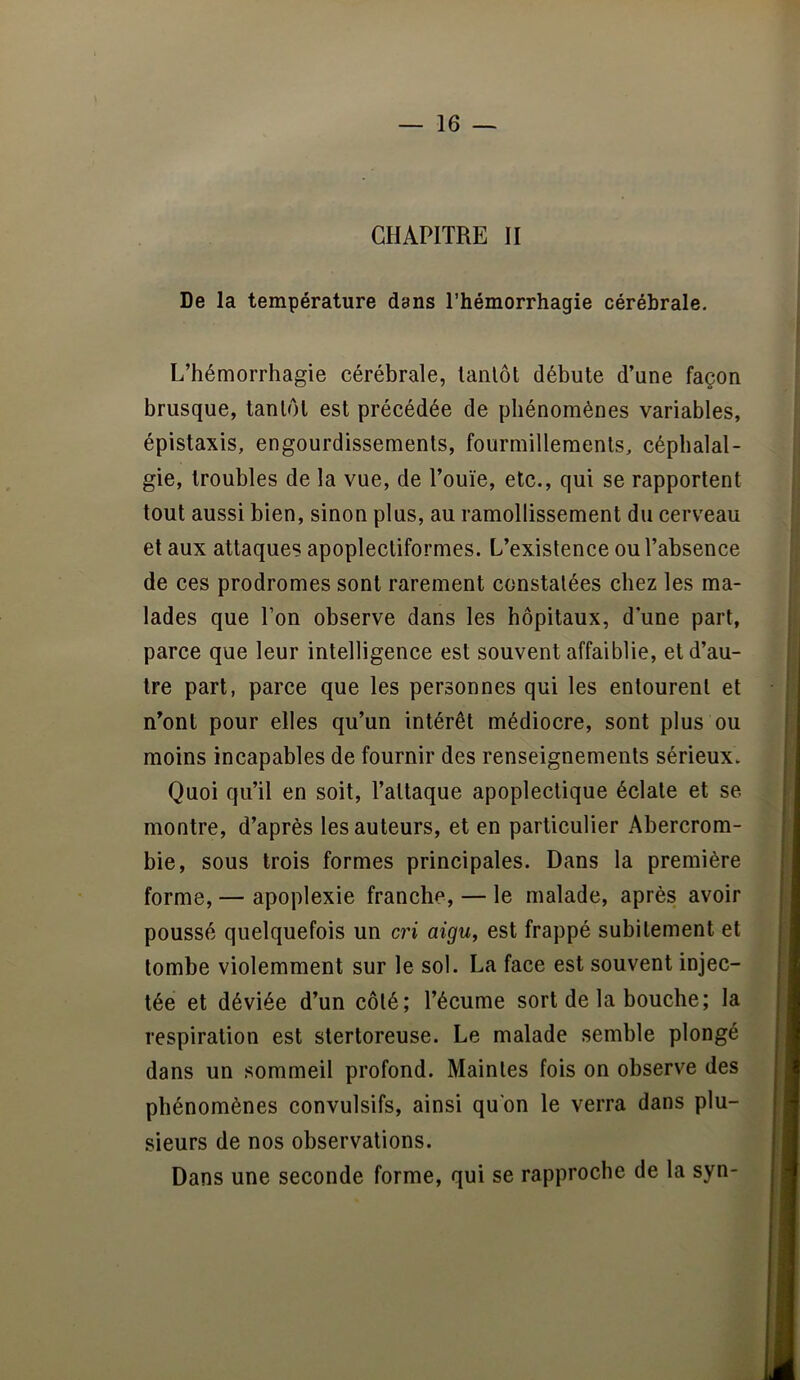 CHAPITRE II De la température dans l’hémorrhagie cérébrale. L’hémorrhagie cérébrale, tantôt débute d’une façon brusque, tantôt est précédée de phénomènes variables, épistaxis, engourdissements, fourmillements, céphalal- gie, troubles de la vue, de l’ouïe, etc., qui se rapportent tout aussi bien, sinon plus, au ramollissement du cerveau et aux attaques apoplectiformes. L’existence ou l’absence de ces prodromes sont rarement constatées chez les ma- lades que l’on observe dans les hôpitaux, d une part, parce que leur intelligence est souvent affaiblie, et d’au- tre part, parce que les personnes qui les entourent et n’ont pour elles qu’un intérêt médiocre, sont plus ou moins incapables de fournir des renseignements sérieux. Quoi qu’il en soit, l’attaque apoplectique éclate et se montre, d’après les auteurs, et en particulier Abercrom- bie, sous trois formes principales. Dans la première forme, — apoplexie franche, — le malade, après avoir poussé quelquefois un cri aigu, est frappé subitement et tombe violemment sur le sol. La face est souvent injec- tée et déviée d’un côté; l’écume sort de la bouche; la respiration est stertoreuse. Le malade semble plongé dans un sommeil profond. Maintes fois on observe des phénomènes convulsifs, ainsi qu'on le verra dans plu- sieurs de nos observations. Dans une seconde forme, qui se rapproche de la syn-