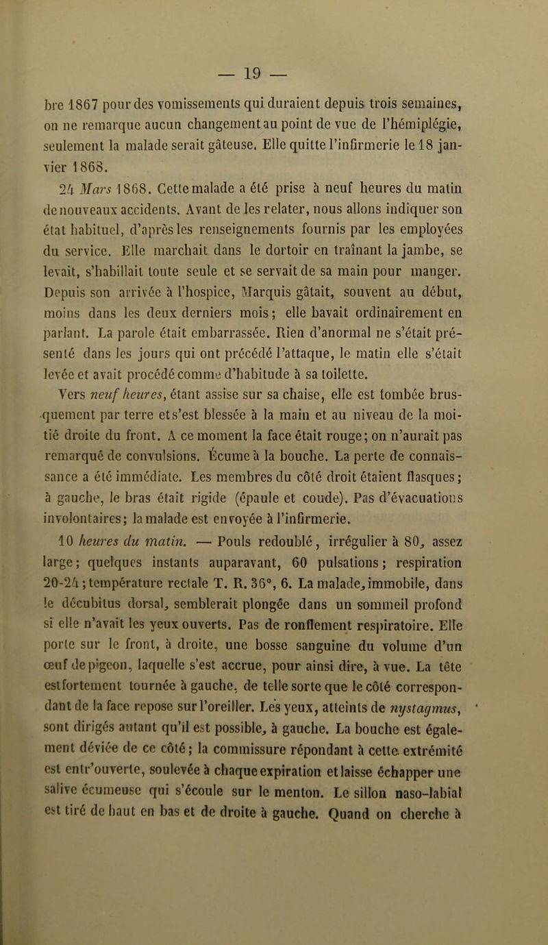 bre 1867 pour des vomissements qui duraient depuis trois semaines, ou ne remarque aucun changement au point de vue de l’hémiplégie, seulement la malade serait gâteuse. Elle quitte l’infirmerie le 18 jan- vier 1868. 24 Mars 1868. Cette malade a été prise à neuf heures du matin de nouveaux accidents. Avant de les relater, nous allons indiquer son état habituel, d’après les renseignements fournis par les employées du service. Elle marchait dans le dortoir en traînant la jambe, se levait, s’habillait toute seule et se servait de sa main pour manger. Depuis son arrivée à l’hospice, Marquis gâtait, souvent au début, moins dans les deux derniers mois ; elle bavait ordinairement en parlant. La parole était embarrassée. Rien d’anormal ne s’était pré- senté dans les jours qui ont précédé l’attaque, le matin elle s’était levée et avait procédé comme d’habitude à sa toilette. Vers neuf heures, étant assise sur sa chaise, elle est tombée brus- quement par terre et s’est blessée à la main et au niveau de la moi- tié droite du front. A ce moment la face était rouge; on n’aurait pas remarqué de convulsions. Écume à la bouche. La perte de connais- sance a été immédiate. Les membres du côté droit étaient flasques ; à gauche, le bras était rigide (épaule et coude). Pas d’évacuations involontaires; la malade est envoyée à l’infirmerie. 10 heures du matin. — Pouls redoublé, irrégulier à 80, assez large; quelques instants auparavant, 60 pulsations; respiration 20-24 ; température rectale T. R. 36°, 6. La malade, immobile, dans le deeuhitus dorsal, semblerait plongée dans un sommeil profond si elle n’avait les yeux ouverts. Pas de ronflement respiratoire. Elle porte sur le front, à droite, une bosse sanguine du volume d’un œuf de pigeon, laquelle s’est accrue, pour ainsi dire, à vue. La tête estfortement tournée à gauche, de telle sorte que le côté correspon- dant de la face repose sur l’oreiller. Les yeux, atteints de nystagmus, ’ sont dirigés autant qu’il est possible, à gauche. La bouche est égale- ment déviée de ce côté; la commissure répondant h cette extrémité est entr’ouverte, soulevée à chaque expiration et laisse échapper une salive écumeuse qui s’écoule sur le menton. Le sillon naso-labial est tiré de haut en bas et de droite à gauche. Quand on cherche h