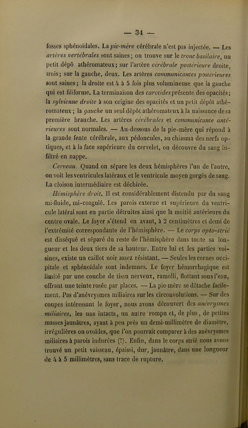 fosses sphénoïdales. La pie-mère cérébrale n’est pas injectée. — Les artères vertébrales sont saines ; on trouve sur le tro7ic basilaire^ un petit dépô athéromateux; sur l’artère cérébrale postérieure droite, trois; sur la gauche, deux. Les artères communicantes postérieures sont saines; la droite est 4 à 5 fois plus volumineuse que la gauche qui est filiforme. La terminaison des présente des opacités; la sylvienne droite à son origine des opacités et un petit dépôt athé- romateux ; la gauche un seul dépôt athéromateux à la naissance de sa première branche. Les artères cérébrales et communicante anté- rieures sont normales. — Au-dessous de la pie-mère qui répond à la grande fente cérébrale, aux pédoncules, auchiasma des nerfs op- tiques, et à la face supérieure du cervelet, on découvre du sang in- filtré en nappe. Cerveau. Quand on sépare les deux hémisphères l^un de l’autre, on voit les ventricules latéraux et le ventricule moyen gorgés de sang. La cloison intermédiaire est déchirée. Hémisphère droit. Il est considérablement distendu par du sang mi-fluide, mi-coagulé. Les parois externe et supérieure du ventri- cule latéral sont en partie détruites ainsi que la moitié antérieure du centre ovale. Le foyer s’étend en avant, à 2 centimètres et demi de l’extrémité correspondante de l’hémisphère. — Le coi'ps opto-strié est disséqué et séparé du reste de l’hémisphère dans toute sa lon- gueur et les deux tiers de sa hauteur. Entre lui et les parties voi- sines, existe un caillot noir assez résistant. — Seules les cornes occi- pitale et sphénoïdale sont indemnes. Le foyer hémorrhagique est limité par une couche de tissu nerveux, ramolli, flottant sous l’eau, offrant une teinte rosée par places. — La pie-mère se détache facile- ment. Pas d'anévrysmes miliaires sur les circonvolutions. — Sur des coupes intéressant le foyer, nous avons découvert des anévrysmes miliaires, les uns intacts, un autre rompu et, de plus, de petites masses jaunâtres, ayant à peu près un demi-millimètre de diamètre, irrégulières ou ovoïdes, que l’on pourrait comparer h des anévrysmes miliaires à parois indurées (?). Enfin, dans le corps strié nous avons trouvé un petit vaisseau, épaissi, dur, jaunâtre, dans une longueur