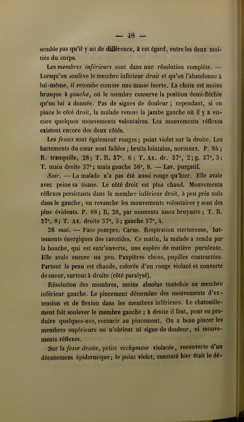 semble pas qu’il y ait de différence, à cet égard, entre les deux moi- tiés du corps. Les membres inférieurs sont dans une résolution complète. — Lorsqu’on soulève le membre inférieur droit et qu’on l’abandonne à lui-même, il retombe comme une masse inerte. La chute est moins brusque à gauche, où le membre conserve la position demi-fléchie qu’on lui a donnée. Pas de signes de douleur ; cependant, si on pince le côté droit, la malade remue la jambe gauche où il y a en- core quelques mouvements volontaires. Les mouvements réflexes existent encore des deux côtés. Les fesses sont également rouges ; point violet sur la droite. Les battements du cœur sont faibles ; bruits lointains, normaux. P. 84 ; R. tranquille, 28; T. R. 37% 6; T. Ax. dr. 37®, 2; g. 37% 3; T. main droite 37® ; main gauche 36% 8. — Lav. purgatif. Soir. — La malade n’a pas été aussi rouge qu’hier. Elle avale avec peine sa tisane. Le côté droit est plus chaud. Mouvements réflexes persistants dans le membre inférieur droit, à peu près nuis dans le gauche; en revanche les mouvements volontaires y sont des plus évidents. P. 88 ; R. 28, par moments assez bruyante ; T. R. 37°, 8; T. Ax. droite 37% 5; gauche 37°, 4. 26 mai. — Face pourpre. Carus. Respiration stertoreuse, bat- tements énergiques des carotides. Ce matin, la malade a rendu par la bouche, qui est entr’ouverte, une espèce de matière purulente. Elle avale encore un peu. Paupières closes, pupilles contractées. Partout la peau est chaude, colorée d’un rouge violacé et couverte de sueur, surtout à droite (côté paralysé). Résolution des membres, moins absolue toutefois au membre inférieur gauche. Le pincement détermine des mouvements d’ex- tension et de flexion dans les membres inférieurs. Le chatouille- ment fait soulever le membre gauche ; à droite il faut, pour en pro- duire quelques-uns, recourir au pincement. On a beau pincer les membres supérieurs on n’obiient ni signe de douleur, ni mouve- ments réflexes. Sur la fesse droite, petite ecchymose violacée, recouverte d’un décollement épidermique; le point violet, constaté hier était le dé-