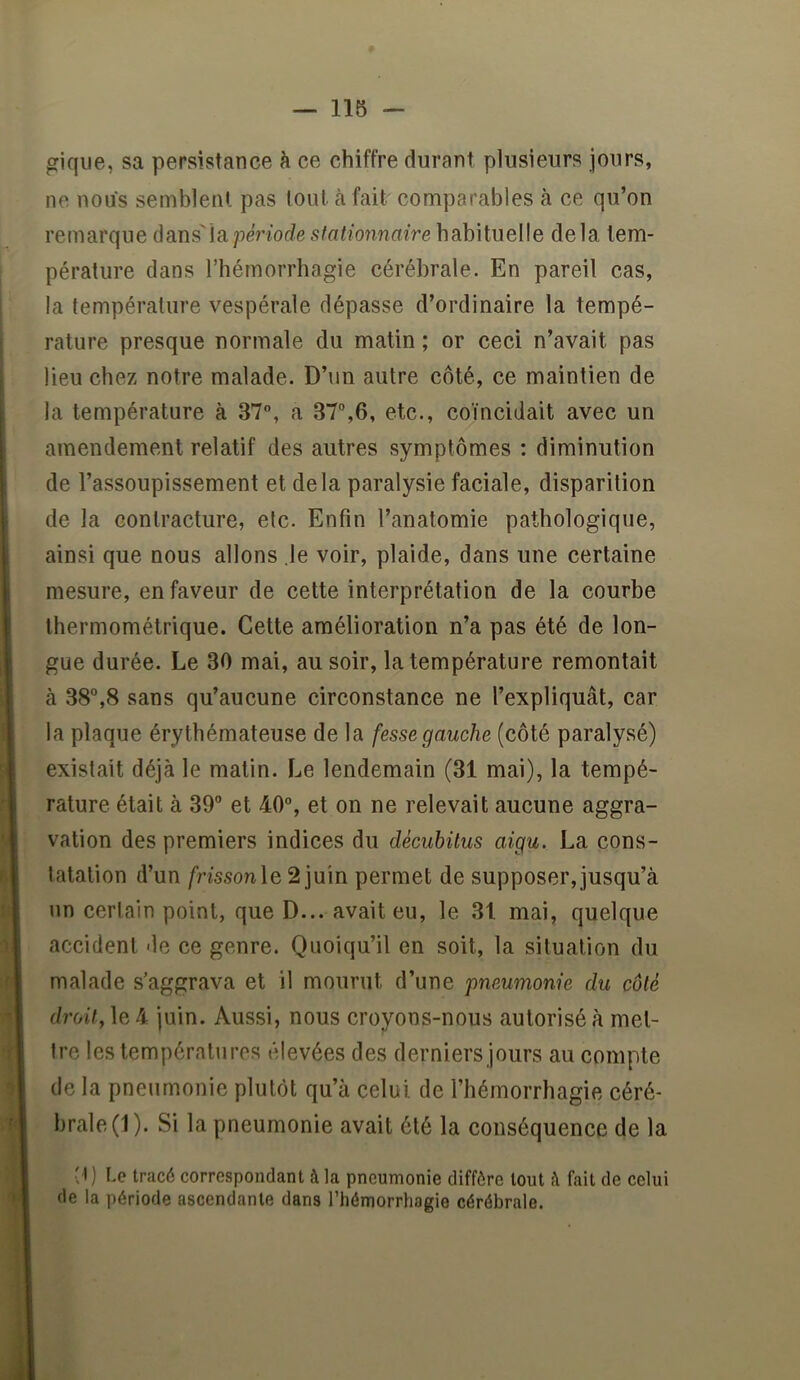 giqiie, sa persistance à ce chiffre durant plusieurs jours, ne nous semblent pas tout à fait comparables à ce qu’on remarque dans'la période stationnaire habituelle delà tem- pérature dans l’hémorrhagie cérébrale. En pareil cas, la température vespérale dépasse d’ordinaire la tempé- rature presque normale du matin ; or ceci n’avait pas lieu chez notre malade. D’un autre côté, ce maintien de la température à 37°, a 37%6, etc., coïncidait avec un amendement relatif des autres symptômes : diminution de l’assoupissement et delà paralysie faciale, disparition de la contracture, etc. Enfin l’anatomie pathologique, ainsi que nous allons le voir, plaide, dans une certaine mesure, en faveur de cette interprétation de la courbe lhermométrique. Cette amélioration n’a pas été de lon- gue durée. Le 30 mai, au soir, la température remontait à 38”,8 sans qu’aucune circonstance ne l’expliquât, car la plaque érythémateuse de la fesse gauche (côté paralysé) existait déjà le malin. Le lendemain (31 mai), la tempé- rature était à 39” et 40°, et on ne relevait aucune aggra- vation des premiers indices du décuhüus aigu. La cons- tatation d’un /rissonle 2 juin permet de supposer, jusqu’à un certain point, que D... avait eu, le 31 mai, quelque accident de ce genre. Quoiqu’il en soit, la situation du malade s’aggrava et il mourut d’une pneumonie du côté droit, le 4 juin. Aussi, nous croyons-nous autorisé à met- tre les températures élevées des derniers jours au compte de la pneumonie plutôt qu’à celui de l’hémorrhagie céré- brale (1). Si la pneumonie avait été la conséquence de la ^l) Le tracé correspondant à la pneumonie diffère tout è fait de celui de la période ascendante dans l’hémorrhagie cérébrale.