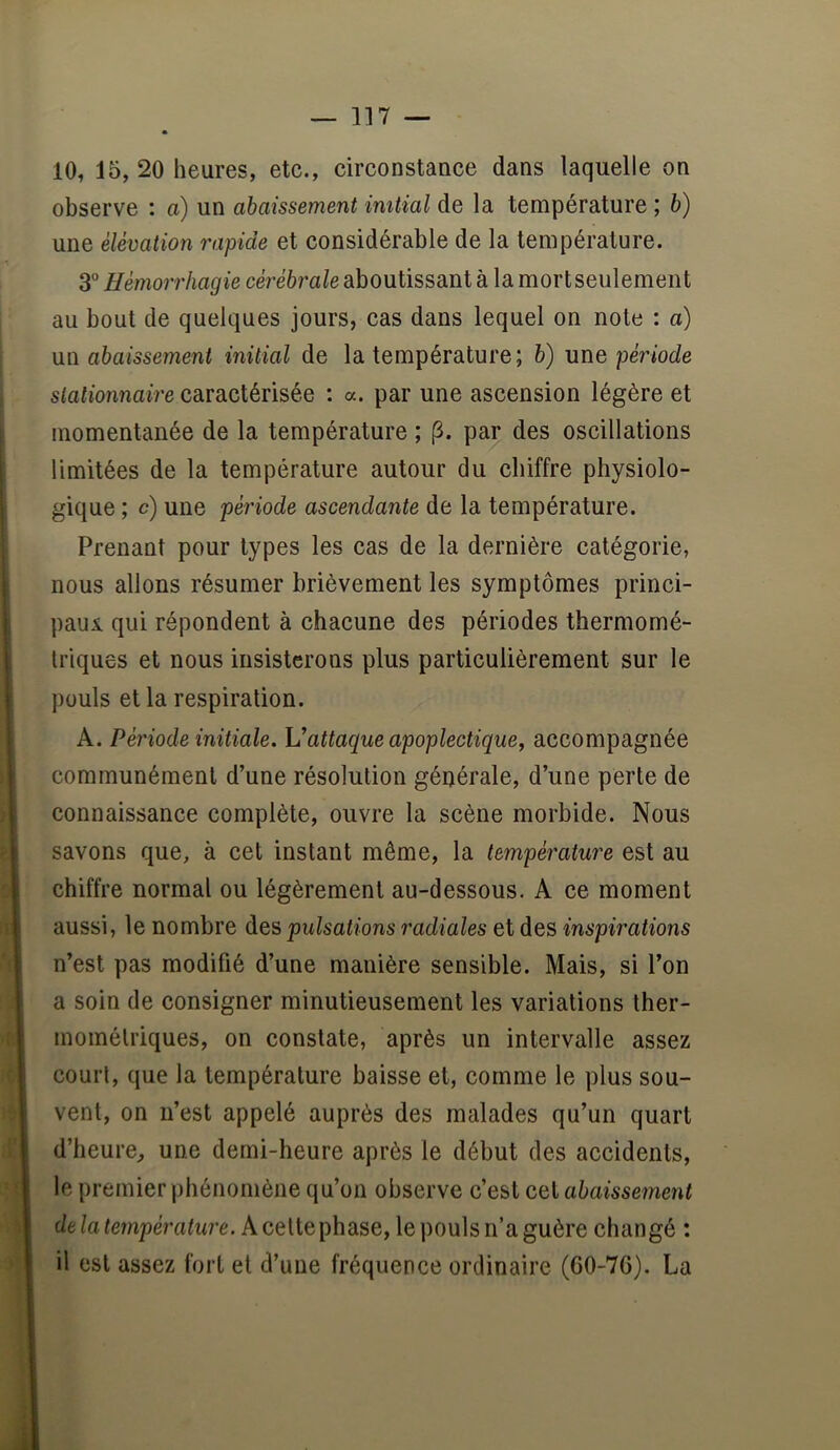 — 1]7 — 10, 15, 20 heures, etc., circonstance dans laquelle on observe : a) un abaissement initial de la température ; b) une élévation rapide et considérable de la température. 3° Hémorrhagie cérébrale aboutissant à la mort seulement au bout de quelques jours, cas dans lequel on note : a) un abaissement initial de la température; b) une période stationnaire caractérisée : a. par une ascension légère et momentanée de la température ; (3. par des oscillations limitées de la température autour du chiffre physiolo- gique ; c) une période ascendante de la température. Prenant pour types les cas de la dernière catégorie, nous allons résumer brièvement les symptômes princi- paui qui répondent à chacune des périodes thermomé- Iriques et nous insisterons plus particulièrement sur le pouls et la respiration. A. Période initiale. Vattaque apoplectique, accompagnée communément d’une résolution générale, d’une perte de connaissance complète, ouvre la scène morbide. Nous savons que, à cet instant même, la température est au chiffre normal ou légèrement au-dessous. A ce moment aussi, le nombre des pulsations radiales et des inspirations n’est pas modifié d’une manière sensible. Mais, si l’on a soin de consigner minutieusement les variations ther- mométriques, on constate, après un intervalle assez court, que la température baisse et, comme le plus sou- vent, on n’est appelé auprès des malades qu’un quart d’heure, une demi-heure après le début des accidents, le premier phénomène qu’on observe c’est cet abaissement delatempérature. kce[iGphdL^G, le pouls n’a guère changé : il est assez fort et d’une fréquence ordinaire (GO-76). La