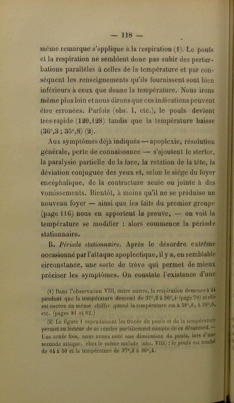 même remarque s’applique à la respiration (1). Le pouls et la respiration ne semblent donc pas subir des pertur- bations parallèles à celles de la température et par con- séquent les renseignements qu’ils fournissent sont bien inférieurs à ceux que donne la température. Nous irons même plus loin et nous dirons que ces indications peuvent être erronées. Parfois (obs. 1, etc.), le pouls devient très-rapide (120,128) tandis que la température baisse (36°,3 35%8) (2). Aux symptômes déjà indiqués apoplexie, résolution générale, perle de connaissance — s’ajoutent le stertor, la paralysie partielle de la face, la rotation de la tête, la déviation conjuguée des yeux et, selon le siège du foyer encéphalique, de la contracture seule ou jointe à des vomissements. Bientôt, à moins qu’il ne se produise un - nouveau foyer — ainsi que les faits du premier groupe (page 116) nous en apportent la preuve, — on voit la température se modifier : alors commence la période stationnaire. B. Période stationnaire, Après le désordre extrême occasionné par l’attaque apoplectique, il y a, en semblable circonstance, une sorte de trêve qui permet de mieux préciser les symptômes. On constate l’existence d’une (-1) Dans Tobservalion VllI, entre autres, la respiration demeure à 24 pendant que la température descend de 37°,2 à 36°,4 (page 79) etellc est encore au mémo chiffre quand la Icmpéralure est à 38°,8, à 39°,6, etc. (pages 81 et 82.) (2) La figure 1 reproduisant les tracés du pouls et de la température permet âu lecteur de se rendre parfaitement compte de ce désaccord.— Due seule fois, nous avons noté une diminution du pouls, lors d une seconde attaque, chez le môme malade (obs. VllI) : le pouls est tombé de 64 à 50 et la température de 37°,2 à 36°,4.