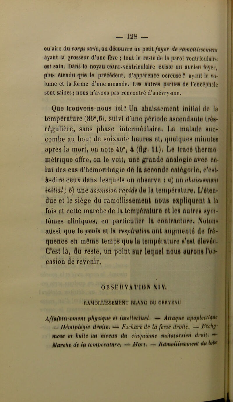 — J28 — culairc du corps strié^ ou découvre un petit foyer de ràmollmemént ayant la grosseur d’une fève ; tout lé reste de la paroi Ventriculaire est sain. Dans le hoyati extra-ventriculaire éîilste un ancien foyer, plus étendu que le précédent, d’apparence ocreuse ? ayant le vo- lume et la forme d’une amande. Les autres parties de l’ctiCéphale sont saines; nous n^avons pas rencontré d’anévrysme. Que trouvons-nous ici? Un abaissement initial de la I tettipérature (36^6), suivi d’une période ascendante très- rêgulièré, sans phase intermédiaire. La malade suc- combe au bout de soixante heures et, quelques minutes « après la mort, on note 40% 4 (flg, 11). Le tracé thermo- métrique offre, on le voit, une grande analogie avec ce- lui des cas d’hémorrhagie de Ift seconde catégorie, c’est- à-dire ceux dans lesquels on observe \ à) un abaissement initiât; b) Une ascension rapide de là température, L’éten- due et le siège du ramollissement nous §3ipllqi|ent à la fois et cette marche de la température et les autres sym- tômes cliniques, en particulier la eonlraclure. Notons aussi que le pouls et la respiration ont augmenté de fré- quence en même tenîpS que la lempéralure s’est élevée. C’est là, du resté. Un point sUr lequel nous aurons Too- çasion de revenir, observation XIV. ramollissement blanc du cerveau Affaiblissement physitjue et itUellectnel. — Attaque apoplectique ~ Hémiplégie droite^ — Eschare de la fesse droite. — Ecchy- f mose et bulle au niveau du cinquième métatarsien droit. f klarehe de la température, -r^ Mort. — HamoUmemeHl du lobe