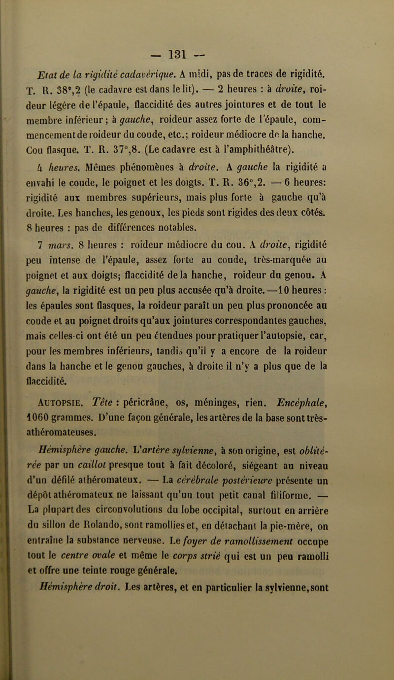 Etat de la rigidité cadavérique. A midi, pas de traces de rigidité. T. R. 38%*2 (le cadavre est dans le lit). — 2 heures : à droite^ roi- deur légère de l’épaule, flaccidité des autres jointures et de tout le membre inférieur; à gauche., roideur assez forte de l’épaule, com- mencement de roideur du coude, etc.; roideur médiocre de la hanche. Cou flasque. T. R. 37°,8. (Le cadavre est à l’amphithéâtre). k heures. Mêmes phénomènes à droite. A gauche la rigidité a envahi le coude, le poignet et les doigts. T. R. 36°,2. — 6 heures: rigidité aux membres supérieurs, mais plus forte à gauche qu’à droite. Les hanches, les genoux, les pieds sont rigides des deux côtés. 8 heures : pas de différences notables. 7 mars. 8 heures : roideur médiocre du cou. A droite., rigidité peu intense de l’épaule, assez forte au coude, très-marquée au poignet et aux doigts; flaccidité delà hanche, roideur du genou. A gauche, la rigidité est un peu plus accusée qu’à droite.—10 heures : les épaules sont flasques, la roideur paraît un peu plus prononcée au coude et au poignet droits qu’aux jointures correspondantes gauches, mais celles-ci ont été un peu étendues pour pratiquer l’autopsie, car, pour les membres inférieurs, tandis qu’il y a encore de la roideur dans la hanche et le genou gauches, à droite il n’y a plus que de la flaccidité. Autopsie. Tête : péricrâne, os, méninges, rien. Encéphale, 1060 grammes. D’une façon générale, les artères de la base sont très- athéromateuses. Hémisphère gauche. Vartère sylvienne, à son origine, est oblité- rée par un caillot presque tout à fait décoloré, siégeant au niveau d’un défilé athéromateux. — La cérébrale postérieure présente un dépôt athéromateux ne laissant qu’un tout petit canal filiforme. — La plupart des circonvolutions du lobe occipital, surtout en arrière du sillon de Rolando, sont ramollies et, en détachant la pie-mère, on entraîne la substance nerveuse. Le foyer de ramollissement occupe tout le centre ovale et même le corps strié qui est un peu ramolli et offre une teinte rouge générale. Hémisphère droit. Les artères, et en particulier la sylvienne, sont