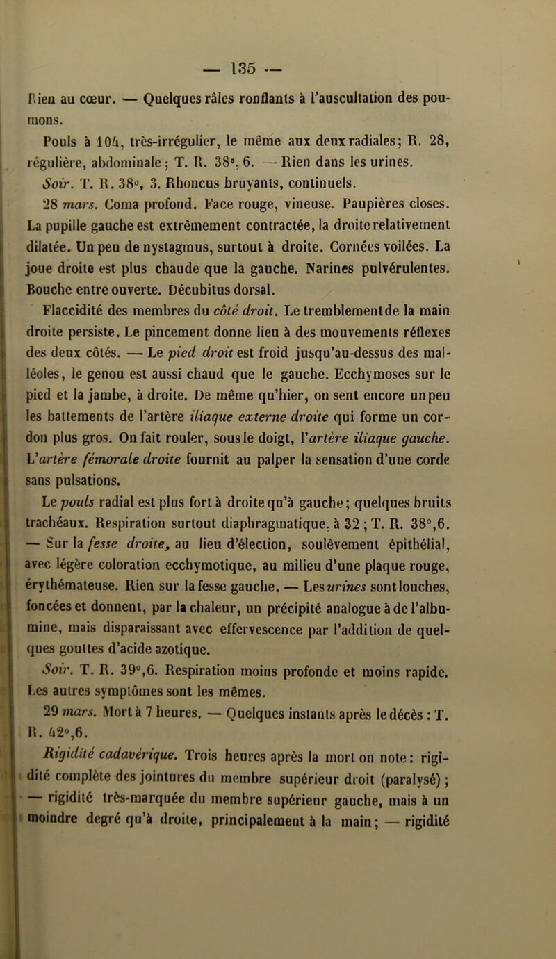 P.ien au cœur. — Quelques râles ronflants à Tauscultalion des pou- mons. Pouls à lOi, très-irrégulicr, le même aux deux radiales ; R. 28, régulière, abdominale ; T. R. 38% 6. — Rien dans les urines. Soir. T. R. 38«, 3. Rhoncus bruyants, continuels. 28 mai's. Coma profond. Face rouge, vineuse. Paupières closes. La pupille gauche est extrêmement contractée, la droite relativement dilatée. Un peu de nystagraus, surtout à droite. Cornées voilées. La joue droite est plus chaude que la gauche. Narines pulvérulentes. Bouche entre ouverte. Décubitus dorsal. Flaccidité des membres du côté droit. Le tremblement de la main droite persiste. Le pincement donne lieu à des mouvements réflexes des deux côtés. — Le pied droit est froid jusqu’au-dessus des mal- léoles, le genou est aussi chaud que le gauche. Ecchymoses sur le pied et la jambe, à droite. De même qu’hier, on sent encore un peu les battements de l’artère iliaque externe droite qui forme un cor- don plus gros. On fait rouler, sous le doigt, Vartère iliaque gauche. Vartère fémorale droite fournit au palper la sensation d’une corde sans pulsations. Le pouls radial est plus fort à droite qu’à gauche; quelques bruits trachéaux. Respiration surtout diaphragmatique, à 32 ; T. R. 38°,6. — Sur la fesse droite, au lieu d’élection, soulèvement épithélial, avec légère coloration ecchymotique, au milieu d’une plaque rouge, érythémateuse. Rien sur la fesse gauche. — Lesurines sont louches, foncées et donnent, par la chaleur, un précipité analogue à de l’albu- mine, mais disparaissant avec effervescence par l’addition de quel- ques gouttes d’acide azotique. Soir. T. R. 39°,6. Respiration moins profonde et moins rapide, l.es autres symptômes sont les mêmes. 29 mars. ÎVIortà 7 heures. ~ Quelques instants après le décès : T. n. ô2%6. Rigidité cadavérique. Trois heures après la mort on note : rigi- dité complète des jointures du membre supérieur droit (paralysé) ; ■ rigidité très-marquée du membre supérieur gauche, mais à un I moindre degré qu’à droite, principalement à la main; — rigidité