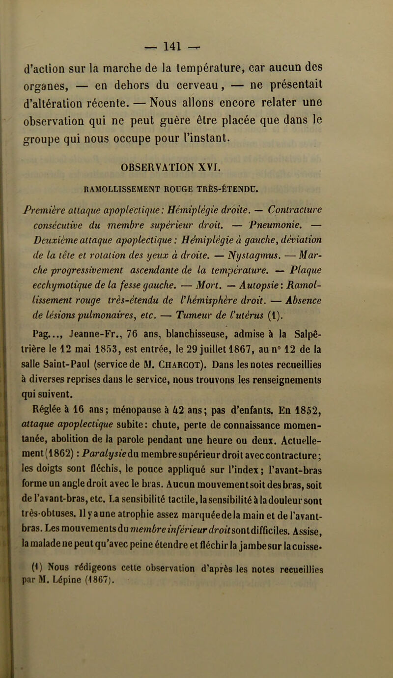 d’action sur la marche de la température, car aucun des organes, — en dehors du cerveau, — ne présentait d’altération récente. — Nous allons encore relater une observation qui ne peut guère être placée que dans le groupe qui nous occupe pour l’instant. OBSERVATION XVI. RAMOLLISSEMENT ROUGE TRÈS-ÉTENDC. Première attaque apoplectique: Hémiplégie droite. — Contracture consécutive du membre supérieur droit. — Pneumonie. — Deuxième attaque apoplectique : Hémiplégie à gauche^ déviation de la tête et rotation des yeux à droite. — Nystagmus. — Mar- che progressivement ascendante de la température. — Plaque ecchymotique de la fesse gauche. — Mort. — Autopsie: Ramol- lissement rouge très-étendu de L'hémisphère droit. — Absence de lésioîis pulmonaires., etc. — Tumeur de l'utérus (1). ' Pag..., Jeanne-Fr., 76 ans, blanchisseuse, admise à la Salpê- |i irière le 12 mai 1853, est entrée, le 29 juillet 1867, aun” 12 de la i salle Saint-Paul (service de M. Charcot). Dans les notes recueillies I à diverses reprises dans le service, nous trouvons les renseignements ï qui suivent. Réglée à 16 ans; ménopause à U2 ans; pas d’enfants. En 1852, attaque apoplectique subite: chute, perte de connaissance momen- tanée, abolition de la parole pendant une heure ou deux. Acluelle- I ment(1862) : Paralysiedu membre supérieur droit avec contracture; i les doigts sont fléchis, le pouce appliqué sur l’index ; l’avant-bras forme un angle droit avec le bras. Aucun mouvement soit des bras, soit de l’avant'bras, etc. La sensibilité tactile, la sensibilité à la douleur sont I très-obtuses. 11 y a une atrophie assez marquéedela main et de l’avant- bras. Les mouvements du membre inférieur droit soaldddcWes. Assise, la malade ne peut qu’avec peine étendre et fléchir la Jambe sur la cuisse* (^) Nous rédigeons celle observation d’après les notes recueillies par M. Lépine (1867J. 1