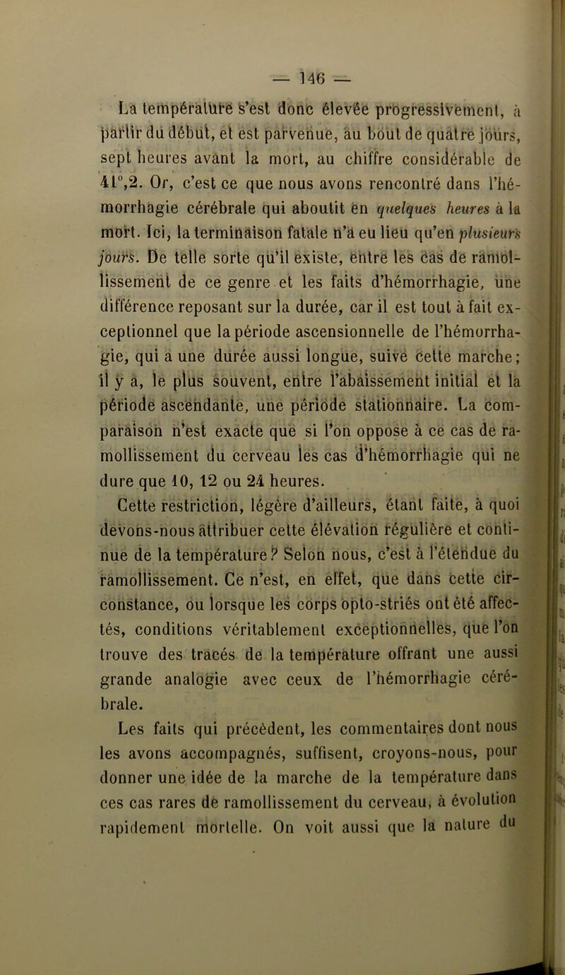 La tempéràlütë is’esl 'donc élevée progressivement, à pàt^lir dd début, et est parvenue, au bout de quatre jours, sept heures avant la mort, au chiffre considérable de I 41°,2. Or, c’est ce que nous avons rencontré dans l’hé- morrhagie cérébrale qui aboutit Cn quelques heures à la mort. Ici, la terminaison fatale n’a eu lieu qu’en plusieurs jôuts. De telle sorte qu’il existe, ëhtre les cas dé ramol- lissemeril de ce genre et les faits d’hémorrhagie, une différence reposant sur la durée, car il est tout à fait ex- ceptionnel que la période ascensionnelle de l’hémorrha- gie, qui a une durée aussi longue, suivë Celte marche ; , il y a, le plus souvent, entre l’abaissement initial et la période ascéndarile, une période stationnaire. La corn- . _ t paràisôh n’est exacte que si l’on oppose à ce cas de ra- mollissement du cerveau les cas d’hémorrhagie qui ne ; dure que 10, 12 ou 24 heures. ' Cette restriction, légère d’ailleurs, étant faite, à quoi ? devons-nous attribuer cette élévation régulière et conti- ' nue de la température/' Selon nous, c’est à l’élélidue du - ramollissement. Ce n’est, eh effet, que dans cette cir- ; constance, ou lorsque les corps bplo-striés ont été affec- tés, conditions véritablement exceptionnelles, que l’on . trouve des tracés de la température offrant une aussi : grande analogie avec ceux de l’hémorrhagie céré- ^ braie. ^ Les faits qui précèdent, les commentaires dont nous les avons accompagnés, suffisent, croyons-nous, pour donner une idée de la marche de la température dans ces cas rares de ramollissement du cerveau, à évolution rapidement mortelle. On voit aussi que la nature du