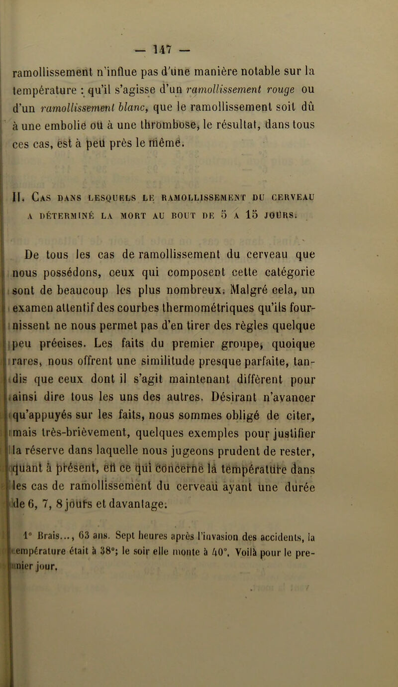 ramollissement n’influe pas d'une manière notable sur la température qu’il s’agisse d’un ramollissement rouge ou d’un ramollissement blanc, que le ramollissement soit dû à une embolie ou à une thrOmbosej le résultat, dans tous ; ces cas, est à peU près le même. i II. Cas dans lesqurls le ramollissement du cerveau A DÉTERMINÉ LA MORT AU BOUT DE 5 A 15 JOÜRS; De tous les cas de ramollissement du cerveau que nous possédons, ceux qui composent cette catégorie sont de beaucoup les plus nombreux; Malgré cela, un examen attentif des courbes thermométriques qu’ils four- IDissent ne nous permet pas d’en tirer des règles quelque ipeu précises. Les faits du premier groupe, quoique ; rares, nous offrent une similitude presque parfaite, tan- dis que ceux dont il s’agit maintenant diffèrent pour «ainsi dire tous les uns des autres. Désirant n’avancer t iqu’appuyés sur les faits, nous sommes obligé de citer, î rmais très-brièvement, quelques exemples pour justifier I lia réserve dans laquelle nous jugeons prudent de rester, • oquânt à Jifésent, ett ce qüi èdncerné là températtlle dans Iles cas de ramollissement du cerveau ayant une diirée i de 6, 7, 8 jou^s et davantage; i 1° Brais..., 63 ans. Sept heures après l’invasion des accidents, ia (température était à 38; le soir elle monte à U0\ Voilà pour le pre- imier Jour,