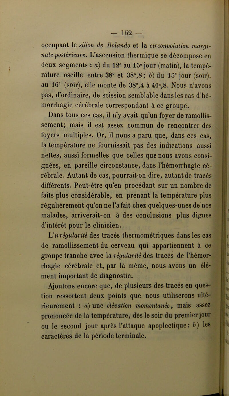 occupant le sillon de Rolando et la circonvolution margi- nale postérieure. L’aseension thermique se déeompose en deux segments : a) du 12* au 15* jour (matin), la tempé- rature oscille entre 38“ et 38°,8; b) du 15* jour (soir), au 16° (soir), elle monte de 38“,4 à 40°,8. Nous n’avons pas, d’ordinaire, de seission semblable dans les cas d’hé- morrhagie eérébrale correspondant à ce groupe. Dans tous ces eas, il n’y avait qu’un foyer de ramollis- sement; mais il est assez commun de rencontrer des foyers multiples. Or, il nous a paru que, dans ces cas, la température ne fournissait pas des indications aussi nettes, aussi formelles que celles que nous avons eonsi- gnées, en pareille circonstance, dans l’hémorrhagie cé- rébrale. Autant de eas, pourrait-on dire, autant de tracés différents. Peut-être qu’en proeédant sur un nombre de faits plus considérable, en prenant la température plus régulièrement qu’on ne l’a fait ehez quelques-unes de nos malades, arriverait-on à des conelusions plus dignes d’intérêt pour le elinieien. Virrégularité des tracés thermométriques dans les cas de ramollissement du cerveau qui appartiennent à ce groupe tranche avee la règxdarité des traeés de l’hémor- rhagie cérébrale et, par là même, nous avons un élé- ment important de diagnostie. Ajoutons eneore que, de plusieurs des traeés en ques- tion ressortent deux points que nous utiliserons ulté- rieurement : o) une élévation momentanée, mais assez prononcée de la température, dès le soir du premier jour ou le seeond jour après l’attaque apoplectique; h) les caractères de la période terminale.