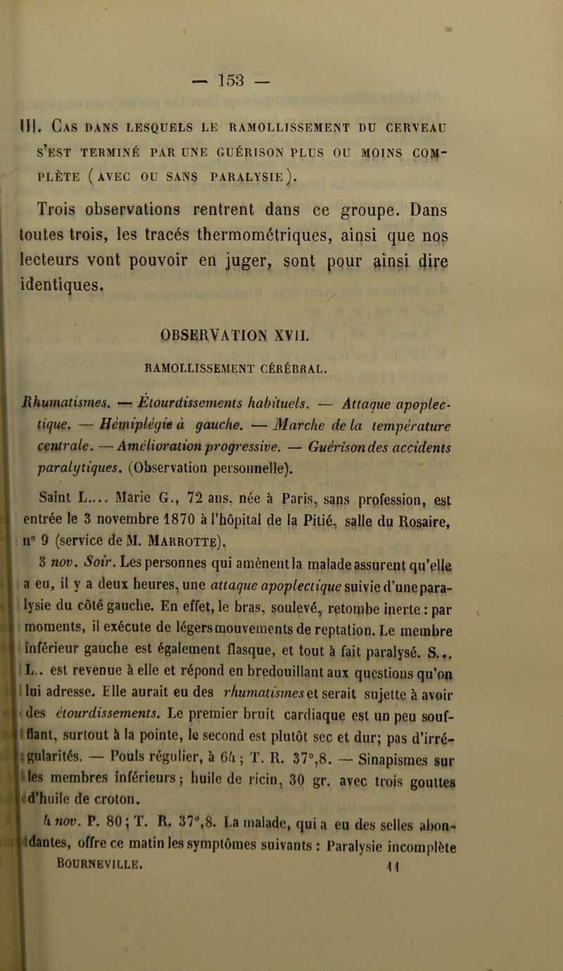 Ml. Cas dans lesquels le ramollissement du cerveau s’est terminé par une guérison plus ou moins com- plète (avec ou sans paralysie). Trois observations rentrent dans ce groupe. Dans toutes trois, les tracés thermométriques, ainsi que nqs lecteurs vont pouvoir en juger, sont pour ainsi (Jire identiques. ^ OBSERVATION XVJI. RAMOLLISSEMENT CÉRÉBRAL. Rhumatismes. — Etourdissements habituels. — Attaque apoplec- tique. — Hémiplégie à gauche. — Marche de la température centrale. —Àmélioratxon progressive. — Guérison des accidents paralytiques. (Observation personnelle). Saint L.... Marie G., 72 ans, née à Paris, sans profession, est entrée le 3 novembre 1870 à Thopital de la Pitié, salle du Rosaire, , n° 9 (service de M. Marrotte). 3 nov. Soir. Les personnes qui amènentla malade assurent qu’plie i a eu, il y a deux heures, une suivie d’une para- lysie du côté gauche. En effet, le bras, soulevé, retombe inerte : par i moments, il exécute de légers mouvements de reptation. Le membre i inférieur gauche est également flasque, et tout à fait paralysé. S... . L.. est revenue à elle et répond en bredouillant aux questions qu’on loi adresse. Elle aurait eu des rhumatismessujette à avoir des étourdissements. Le premier bruit cardiaque est un peu souf- f fiant, surtout à la pointe, le second est plutôt sec et dur; pas d’irré- fgularités. — Pouls régulier, à 6^; T. R. 37°,8. — Sinapismes sur les membres inférieurs; huile de ricin, 30 gr. avec trois gouttes d’huile de croton. h nov. P. 80; 1. R. 37,8. La malade, quia eu des selles abon- ddantes, offre ce matin les symptômes suivants: Paralysie incomplète BOURNEVILLE. >1 à K