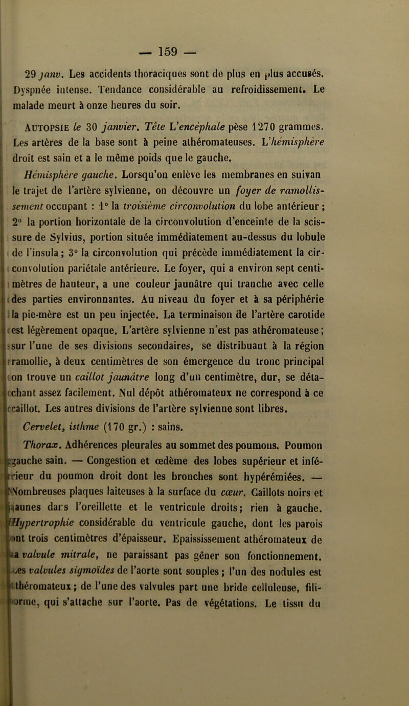 29 janv. Les accidents thoraciques sont de plus en plus accusés. Dyspnée intense. Tendance considérable au refroidissement. Le $ malade meurt à onze heures du soir. [ Autopsie le 30 janvier. Tête Vencéphale pèse 1270 grammes. Les artères de la base sont à peine athéromateuses. L’hémisphère droit est sain et a le même poids que le gauche. Hémisphère gauche. Lorsqu’on enlève les membranes en suivan le trajet de l’artère sylvienne, on découvre un foyer de ramollis- sement occupant : 1° la troisième circonvolution du lobe antérieur ; I* la portion horizontale de la circonvolution d’enceinle de la scis- ire de Sylvius, portion située immédiatement au-dessus du lobule 3 l’insula ; 3° la circonvolution qui précède immédiatement la cir- uivolution pariétale antérieure. Le foyer, qui a environ sept centi- ètres de hauteur, a une couleur jaunâtre qui tranche avec celle !S parties environnantes. Au niveau du foyer et à sa périphérie pie-mère est un peu injectée. La terminaison de l’artère carotide t légèrement opaque. L’artère sylvienne n’est pas athéromateuse ; ir l’une de ses divisions secondaires, se distribuant à la région mollie, à deux centimètres de son émergence du tronc principal i trouve un caillot jaunâtre long d’un centimètre, dur, se déta- lant assez facilement. Nul dépôt athéromateux ne correspond à ce illot. Les autres divisions de l’artère sylvienne sont libres. Cervelet, isthme (170 gr.) : sains. Thorax. Adhérences pleurales au sommet des poumons. Poumon uche sain. — Congestion et œdème des lobes supérieur et infé- îur du poumon droit dont les bronches sont hypérémiées. — jmbreuses plaques laiteuses à la surface du cœur. Caillots noirs et unes dars l’oreillette et le ventricule droits; rien à ganche. ypertrophie considérable du ventricule gauche, dont les parois it trois centimètres d’épaisseur. Epai.ssissenient athéromateux de valvule mitrale, ne paraissant pas gêner son fonctionnement, fs valvules sigmoïdes de l’aorte sont souples ; l’un des nodules est béromateux ; de l’une des valvules part une bride celluleuse, fili- rine, qui s’attache sur l’aorte. Pas de végétations. Le tissu du