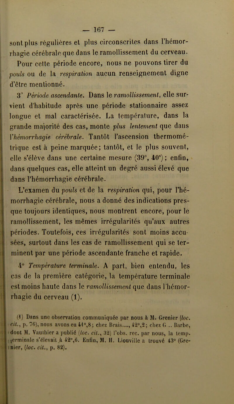 sont plus régulières et plus circonscrites dans l’hémor- rhagie cérébrale que dans le ramollissement du cerveau. Pour celte période encore, nous ne pouvons tirer du pouls ou de la respiration aucun renseignement digne ! d’être mentionné. 3 Période ascendante. Dans le ramollissement, elle sur- i vient d’habitude après une période stationnaire assez t longue et mal caractérisée. La température, dans la 1 grande majorité des cas, monte plus lentement que dans Vhémorrhagie cérébrale. Tantôt l’ascension Ihermomé- ' trique est à peine marquée; tantôt, et le plus souvent, ! elle s’élève dans une certaine mesure (39% 40”); enfin, I dans quelques cas, elle atteint un degré aussi élevé que t dans l’hémorrhagie cérébrale. L’examen du pouls et de la respiration qui, pour l’hé- morrhagic cérébrale, nous a donné des indications pres- que toujours identiques, nous montrent encore, pour le ramollissement, les mêmes irrégularités qu’aux autres périodes. Toutefois, ces irrégularités sont moins accu- sées, surtout dans les cas de ramollissement qui se ter- minent par une période ascendante franche et rapide. 4” Température terminale. A part, bien entendu, les cas de la première catégorie, la température terminale est moins haute dans le ramollissement que dans l’hémor- rhagie du cerveau (1). (1) Dans une observation communiquée par nous à M. Grenier [toc. rit., p. 76), nous avons eu 41°,8; chez Brais..., 42°,2; chezG .. Barbe, dont M. Vauihier a publié {loc. cil,, 32) l’obs. rec. par nous, la temp. icrminale s’élevait à 42°,6. Enfin, M. II. Liouville a trouvé 43°(Gre- I nier, (/uc. ctG, p. 82).