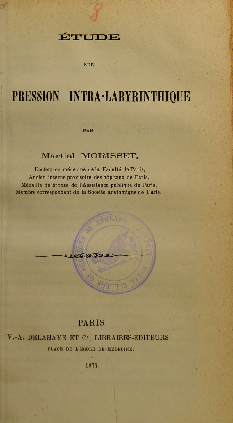 SUR PRESSION INTRA-LABYRINTHIQUE PAR Martial MORISSET, Docteur en médecine de la Faculté de Paris, Ancien interne provisoire des hôpitaux de Paris, Médaille de bronze de l’Assistance publique de Paris, Membre correspondant de la Société anatomique de Paris. PARIS V.-A. DELAHAYE ET C% LIBRAIRES-ÉDITEURS PLACE DE L’ÉCOLE-DE-MÉDECINE. 1»77