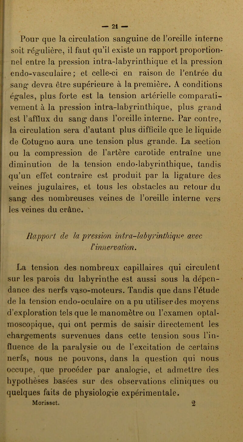 Il iPour que la circulation sang’uine de l’oreille interne soit rég-ulière, il faut qu’il existe un rapport proportion- nel entre la pression intra-labyrinthique et la pression endo-vasculaire ; et celle-ci en raison de l'entrée du sang- devra être supérieure à la première. A conditions ég*ales, plus forte est la tension artérielle comparati- vement à la pression intra-labyrinthique, plus grand est l’afflux du sang dans l’oreille interne. Par contre, la circulation sera d’autant plus difficile que le liquide de Gotugno aura une tension plus grande. La section ou la compression de l’artère carotide entraîne une diminution de la tension endo-labyrinthique, tandis qu’un effet contraire est produit par la ligature des veines jugulaires, et tous les obstacles au retour du sang des nombreuses veines de l’oreille interne vers les veines du crâne. Rapport de la pression intra-labyrinthique avec r innervation. La tension des nombreux capillaires qui circulent sur les parois du labyrinthe est aussi sous la dépen- dance des nerfs v^so-moteurs. Tandis que dans l’étude de la tension endo-oculaire on a pu utiliser des moyens d’exploration tels que le manomètre ou l’examen optal- moscopique, qui ont permis de saisir directement les chargements survenues dans cette tension sous l’in- fluence de la paralysie ou de l’excitation de certains nerfs, nous ne pouvons, clans la question qui nous occupe, que procéder par analogie, et admettre des hypothèses basées sur des observations cliniques ou quelques faits de physiologie expérimentale. Morisset. 2