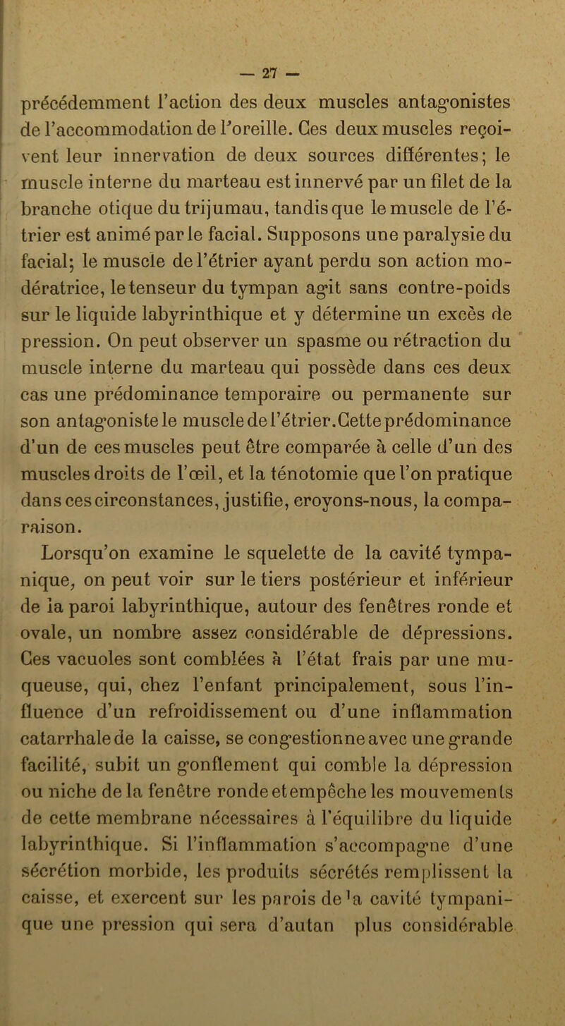 précédemment l’action des deux muscles antag-onistes de l’accommodation de Toreille. Ces deux muscles reçoi- vent leur innervation de deux sources différentes; le muscle interne du marteau est innervé par un filet de la branche otique du trijumau, tandis que le muscle de Fé- trier est animé parle facial. Supposons une paralysie du facial; le muscle de l’étrier ayant perdu son action mo- dératrice, le tenseur du tympan ag*!! sans contre-poids sur le liquide labyrinthique et y détermine un excès de pression. On peut observer un spasme ou rétraction du muscle interne du marteau qui possède dans ces deux cas une prédominance temporaire ou permanente sur son antag*onistele muscle de l’étrier.Cette prédominance d’un de ces muscles peut être comparée à celle d’un des muscles droits de l’œil, et la ténotomie que l’on pratique dans ces circonstances, justifie, eroyons-nous, la compa- raison. Lorsqu’on examine le squelette de la cavité tympa- nique, on peut voir sur le tiers postérieur et inférieur de la paroi labyrinthique, autour des fenêtres ronde et ovale, un nombre assez considérable de dépressions. Ces vacuoles sont comblées à l’état frais par une mu- queuse, qui, chez Fenfant principalement, sous Fin- fluence d’un refroidissement ou d’une inflammation catarrhale de la caisse, se cong’estionne avec une g’rande facilité, subit un g’onffement qui comble la dépression ou niche delà fenêtre ronde et empêche les mouvements de cette membrane nécessaires à l’équilibre du liquide labyrinthique. Si l’inflammation s’accompag*ne d’une sécrétion morbide, les produits sécrétés remplissent la caisse, et exercent sur les parois de^a cavité tympani- que une pression qui sera d’autan plus considérable