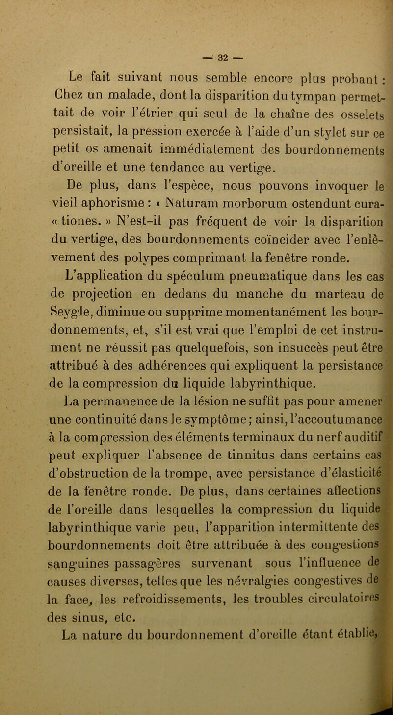 Le fait suivant nous semble encore plus probant : Chez un malade, dont la disparition du tympan permet- tait de voir l’étrier qui seul de la chaîne des osselets persistait, la pression exercée à l’aide d’un stylet sur ce petit os amenait immédiatement des bourdonnements d’oreille et une tendance au vertig-e. De plus, dans l’espèce, nous pouvons invoquer le vieil aphorisme : * JNaturam morborum ostendunt cura- « tiones. » N’est-il pas fréquent de voir la disparition du vertig*e, des bourdonnements coïncider avec l’enlè- vement des polypes comprimant la fenêtre ronde. L’application du spéculum pneumatique dans les cas de projection en dedans du manche du marteau de Seygle, diminue ou supprime momentanément les hour- donnements, et, s’il est vrai que l’emploi de cet instru- ment ne réussit pas quelquefois, son insuccès peut être attribué à des adhérences qui expliquent la persistance de la compression diî liquide labyrinthique. La permanence de la lésion ne suffit pas pour amener une continuité dans le symptôme ; ainsi, l’accoutumance à la compression des éléments terminaux du nerf auditif peut expliquer l’absence de tinnitus dans certains cas d’obstruction de la trompe, avec persistance d’élasticité de la fenêtre ronde. De plus, dans certaines affections de l’oreille dans lesquelles la compression du liquide labyrinthique varie peu, l’apparition intermittente des bourdonnements doit être attribuée à des cong*estions sang*uines passag*ères survenant sous l’influence de causes diverses, telles que les névralg'ies cong’estives de la face,, les refroidissements, les troubles circulatoires des sinus, etc. La nature du bourdonnement d’oreille étant établie,