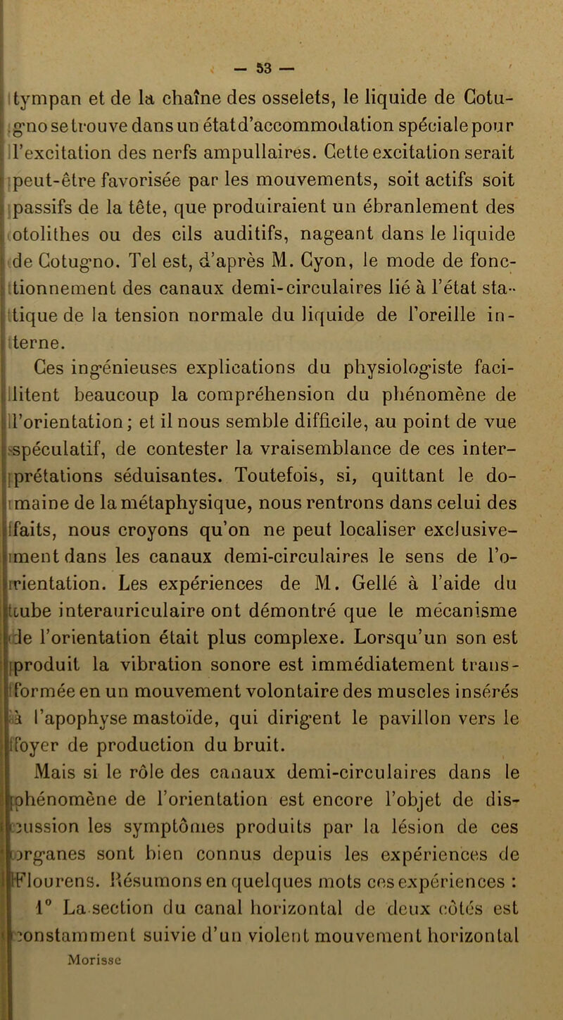 | l tympan et de la chaîne des osselets, le liquide de Gotu- i^g’no se trouve dans un état d’accommodation spéciale pour (H’excitation des nerfs ampullaires. Cette excitation serait [ peut-être favorisée par les mouvements, soit actifs soit [ passifs de la tête, que produiraient un ébranlement des ; otolithes ou des cils auditifs, nageant dans le liquide ! de Gotugno. Tel est, d’après M. Gyon, le mode de fonc- jjttionnement des canaux demi-circulaires lié à l’état sta- lîtiquede la tension normale du liquide de l’oreille in- terne. Ges ingénieuses explications du physiologiste faci- llitent beaucoup la compréhension du phénomène de li’orientation ; et il nous semble difficile, au point de vue .'Spéculatif, de contester la vraisemblance de ces inter- jprétalions séduisantes. Toutefois, si, quittant le do- imaine de la métaphysique, nous rentrons dans celui des Ifaits, nous croyons qu’on ne peut localiser exclusive- fmentdans les canaux demi-circulaires le sens de To- rrientation. Les expériences de M. Gellé à l’aide du tcube interauriculaire ont démontré que le mécanisme (de l’orientation était plus complexe. Lorsqu’un son est [produit la vibration sonore est immédiatement traus- tformée en un mouvement volontaire des muscles insérés ■rà l’apophyse mastoïde, qui dirigent le pavillon vers le ; tfoyer de production du bruit. Mais si le rôle des canaux demi-circulaires dans le phénomène de l’orientation est encore l’objet de dis- I Lcussion les symptômes produits par la lésion de ces • [organes sont bien connus depuis les expériences de 1 tFlourens. Résumons en quelques mots ces expériences : La section du canal horizontal de deux côtés est < constamment suivie d’un violent mouvement horizontal Morisse