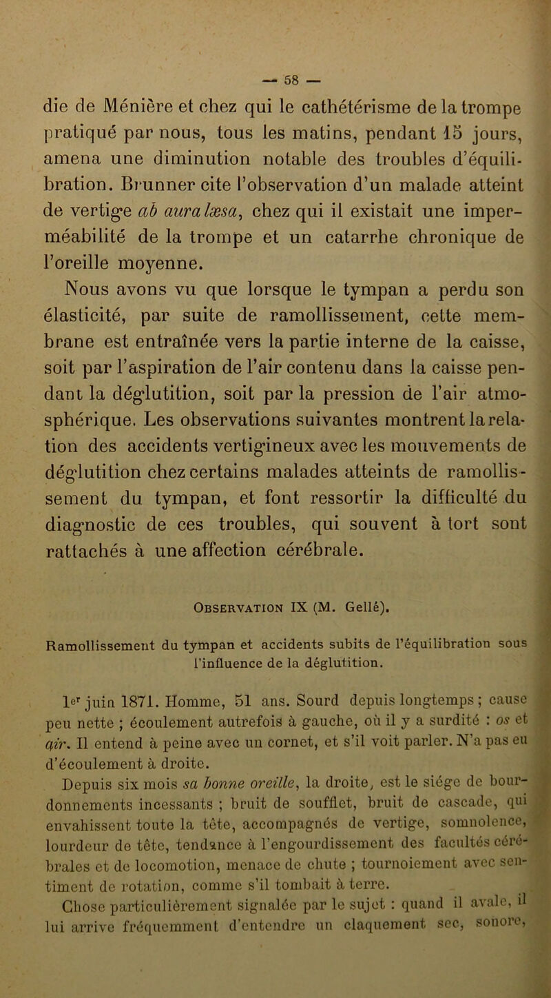 die de Ménière et chez qui le cathétérisme de la trompe pratiqué par nous, tous les matins, pendant 15 jours, amena une diminution notable des troubles d’équili- bration. Brunner cite l’observation d’un malade atteint de vertig*e ab auralæsa^ chez qui il existait une imper- méabilité de la trompe et un catarrhe chronique de l’oreille moyenne. Nous avons vu que lorsque le tympan a perdu son élasticité, par suite de ramollissement, cette mem- brane est entraînée vers la partie interne de la caisse, soit par l’aspiration de l’air contenu dans la caisse pen- dant la dég*lutition, soit par la pression de l’air atmo- sphérique. Les observations suivantes montrent la rela- tion des accidents vertigineux avec les mouvements de déglutition chez certains malades atteints de ramollis- sement du tympan, et font ressortir la difficulté du diagnostic de ces troubles, qui souvent à tort sont rattachés à une affection cérébrale. Observation IX (M. Gellé). Ramollissement du tympan et accidents subits de l’équilibration sous l’influence de la déglutition. le’’juin 1871. Homme, 51 ans. Sourd depuis longtemps ; cause peu nette ; écoulement autrefois à gauche, où il y a surdité : os et Il entend à peine avec un cornet, et s’il voit parler. N’a pas eu d’écoulement à droite. Depuis six mois sa bonne oreille^ la droite, est le siège de bour- donnements incessants ; bruit de soufflet, bruit de cascade, qui envahissent toute la tête, accompagnés de vertige, somnolence, lourdeur de tête, tendance à l’engourdissement des facultés céré- brales et de locomotion, menace de chute ; tournoiement avec sen- timent de rotation, comme s’il tombait à terre. Chose particulièrement signalée par le sujet : quand il avale, il lui arrive fréquemment, d’entendre un claquement soc, sonoio.