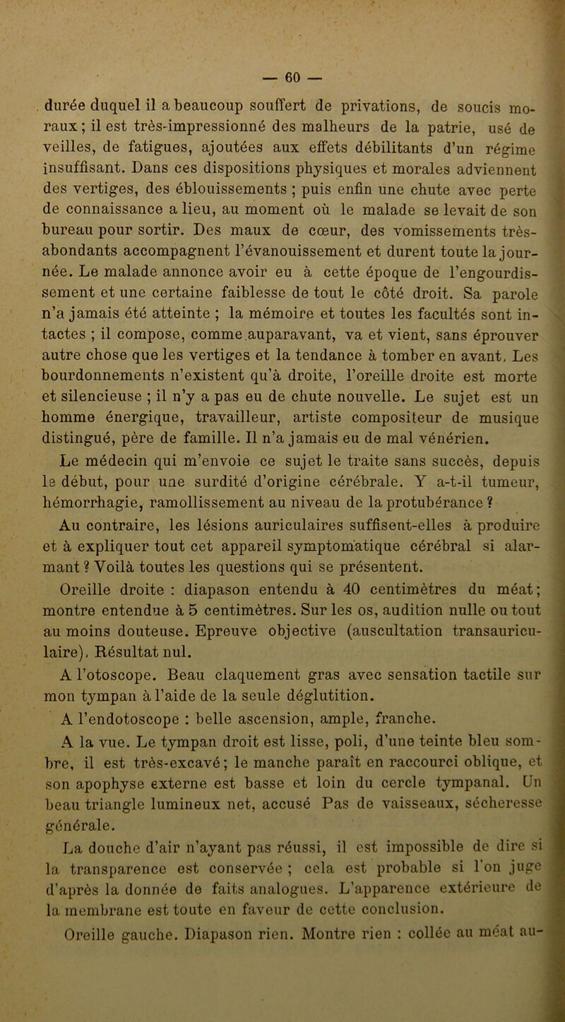 durée duquel il a beaucoup souffert de privations, de soucis mo- raux ; il est trèS'impressionné des malheurs de la patrie, usé de veilles, de fatigues, ajoutées aux effets débilitants d’un régime insuffisant. Dans ces dispositions physiques et morales adviennent des vertiges, des éblouissements ; puis enfin une chute avec perte de connaissance a lieu, au moment où le malade se levait de son bureau pour sortir. Des maux de cœur, des vomissements très- abondants accompagnent l’évanouissement et durent toute la jour- née. Le malade annonce avoir eu à cette époque de l’engourdis- sement et une certaine faiblesse de tout le côté droit. Sa parole n’a jamais été atteinte ; la mémoire et toutes les facultés sont in- tactes ; il compose, comme.auparavant, va et vient, sans éprouver autre chose que les vertiges et la tendance à tomber en avant. Les bourdonnements n’existent qu’à droite, l’oreille droite est morte et silencieuse ; il n’y a pas eu de chute nouvelle. Le sujet est un homme énergique, travailleur, artiste compositeur de musique distingué, père de famille. Il n’a jamais eu de mal vénérien. Le médecin qui m’envoie ce sujet le traite sans succès, depuis le début, pour uue surdité d’origine cérébrale. Y a-t-il tumeur, hémorrhagie, ramollissement au niveau de la protubérance ? Au contraire, les lésions auriculaires suffisent-elles à produire et à expliquer tout cet appareil symptomatique cérébral si alar- mant ? Voilà toutes les questions qui se présentent. Oreille droite : diapason entendu à 40 centimètres du méat; montre entendue à 5 centimètres. Sur les os, audition nulle ou tout au moins douteuse. Epreuve objective (auscultation transauricu- laire), Résultat nul. A l’otoscope. Beau claquement gras avec sensation tactile sur mon tympan à l’aide de la seule déglutition. A l’endotoscope : belle ascension, ample, franche. A la vue. Le tympan droit est lisse, poli, d’une teinte bleu som- bre, il est très-excavé; le manche paraît en raccourci oblique, et son apophyse externe est basse et loin du cercle tympanal. Un beau triangle lumineux net, accusé Pas de vaisseaux, sécheresse générale. La douche d’air n’ayant pas réussi, il est impossible de dire si la transparence est conservée ; cela est probable si l’on juge d’après la donnée de faits analogues. L’apparence extérieure de la membrane est toute en faveur de cette conclusion. Oreille gauche. Diapason rien. Montre rien ; collée au méat au-