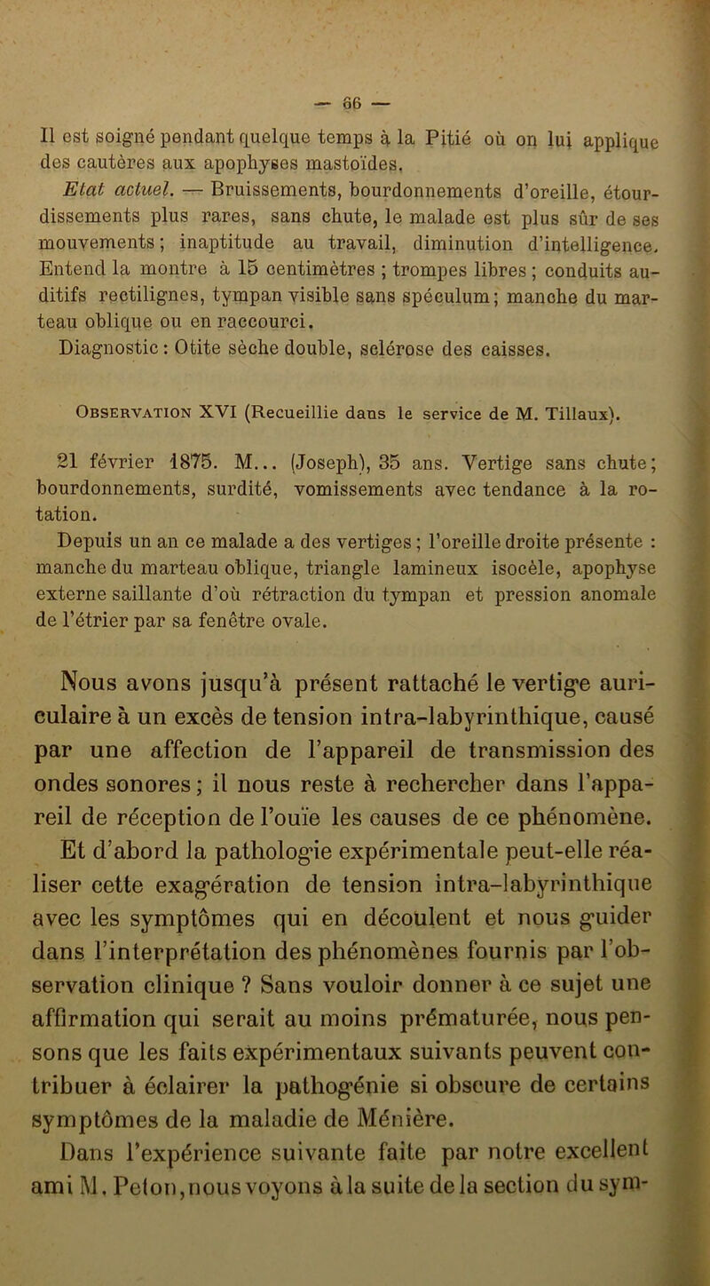 Ô6 — Il est soigné pendant quelque temps à la Pitié où on lui applique des cautères aux apophyses mastoïdes, Etat actuel. — Bruissements, bourdonnements d’oreille, étour- dissements plus rares, sans chute, le malade est plus sûr de ses mouvements; inaptitude au travail, diminution d’intelligence. Entend la montre à 15 centimètres ; trompes libres ; conduits au- ditifs rectilignes, tympan visible sans spéculum; manche du mar- teau oblique ou en raccourci. Diagnostic: Otite sèche double, sclérose des caisses. Observation XVI (Recueillie dans le service de M. Tillaux). 21 février 1875. M... (Joseph), 35 ans. Vertige sans chute; bourdonnements, surdité, vomissements avec tendance à la ro- tation. Depuis un an ce malade a des vertiges ; l’oreille droite présente : manche du marteau oblique, triangle lamineux isocèle, apophyse externe saillante d’où rétraction du tympan et pression anomale de l’étrier par sa fenêtre ovale. Nous avons jusqu’à présent rattaché le vertig'e auri- culaire à un excès de tension intra-labyrinthique, causé par une affection de l’appareil de transmission des ondes sonores ; il nous reste à rechercher dans l’appa- reil de réception de l’ouïe les causes de ce phénomène. Et d’abord la patholog’ie expérimentale peut-elle réa- liser cette exag'ération de tension intra-labyrinthique avec les symptômes qui en découlent et nous g-uider dans l’interprétation des phénomènes fournis par l’ob- servation clinique ? Sans vouloir donner à ce sujet une affirmation qui serait au moins prématurée, nous pen- sons que les faits expérimentaux suivants peuvent con- tribuer à éclairer la pathogénie si obscure de certains symptômes de la maladie de Ménière. Dans l’expérience suivante faite par notre excellent ami M. Peton, nous voyons à la suite delà section du syni-