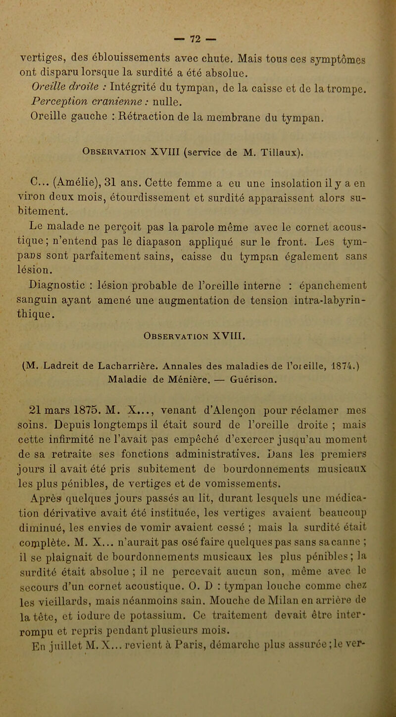 vertiges, des éblouissements avec chute. Mais tous ces symptômes ont disparu lorsque la surdité a été absolue. Oreille droite : Intégrité du tympan, de la caisse et de la trompe. Perception crânienne : nulle. Oreille gauche ; Rétraction de la membrane du tympan. Observation XVIII (service de M, Tillaux). C... (Amélie), 31 ans. Cette femme a eu une insolation il y a en viron deux mois, étourdissement et surdité apparaissent alors su- bitement. Le malade ne perçoit pas la parole même avec le cornet acous- tique ; n’entend pas le diapason appliqué sur le front. Les tym- pans sont parfaitement sains, caisse du tympan également sans lésion. Diagnostic : lésion probable de l’oreille interne : épanchement sanguin ayant amené une augmentation de tension intra-labyrin- thique. Observation XVIII. (M. Ladreit de Lacharrière. Annales des maladies de l’oieille, 1874.) Maladie de Ménière. — Guérison. 21 mars 1875. M. X..., venant d’Alençon pour réclamer mes soins. Depuis longtemps il était sourd de l’oreille droite ; mais cette infirmité ne l’avait pas empêché d’exercer jusqu’au moment de sa retraite ses fonctions administratives. Dans les premiers jours il avait été pris subitement de bourdonnements musicaux les plus pénibles, de vertiges et de vomissements. Après quelques jours passés au lit, durant lesquels une médica- tion dérivative avait été instituée, les vertiges avaient beaucoup diminué, les envies de vomir avaient cessé ; mais la surdité était complète. M. X... n’aurait pas osé faire quelques pas sans sa canne ; il se plaignait de bourdonnements musicaux les plus pénibles; la surdité était absolue ; il ne percevait aucun son, même avec le secours d’un cornet acoustique. O. D : tympan louche comme chez les vieillards, mais néanmoins sain. Mouche de Milan en arrière de la tête, et iodure de potassium. Ce traitement devait être inter- rompu et repris pendant plusieurs mois. En juillet M. X... revient à Paris, démarche plus assurée ; le ver-