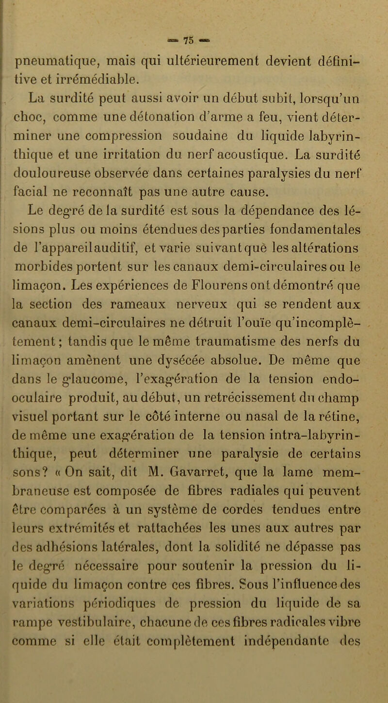 pneumatique, mais qui ultérieurement devient défini- tive et irrémédiable. La surdité peut aussi avoir un début subit, lorsqu’un choc, comme une détonation d’arme a feu, vient déter- miner une compression soudaine du liquide labyrin- thique et une irritation du nerf acoustique. La surdité douloureuse observée dans certaines paralysies du nerf facial ne reconnaît pas une autre cause. Le degré de la surdité est sous la dépendance des lé- sions plus ou moins étendues des parties fondamentales de l’appareil auditif, et varie suivant què les altérations morbides portent sur les canaux demi-circulaires ou le limaçon. Les expériences de Flourens ont démontré que la section des rameaux nerveux qui se rendent aux canaux demi-circulaires ne détruit l’ouïe qu’incomplè- . tement ; tandis que le même traumatisme des nerfs du limaçon amènent une dysécée absolue. De même que dans le g’iaucome, l’exag’ération de la tension endo- oculaire produit, au début, un rétrécissement du champ visuel portant sur le côté interne ou nasal de la rétine, de même une exag’ération de la tension intra-labyrin- tbique, peut déterminer une paralysie de certains sons? « On sait, dit M. Gavarret, que la lame mem- braneuse est composée de fibres radiales qui peuvent être comparées à un système de cordes tendues entre leurs extrémités et rattachées les unes aux autres par des adhésions latérales, dont la solidité ne dépasse pas le deg*ré nécessaire pour soutenir la pression du li- quide du limaçon contre ces fibres. Sous l’influence des variations périodiques de pression du liquide de sa rampe vestibulaire, chacune de ces fibres radicales vibre comme si elle était complètement indépendante des