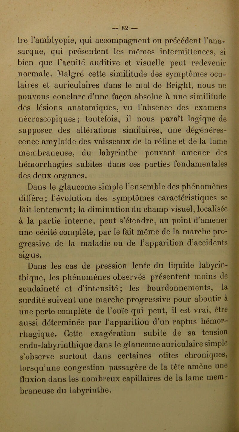 tre l’amblyopie, qui accompagrient ou précédent l’ana- sarque, qui présentent les mêmes intermillences, si bien que l’acuité auditive et visuelle peut redevenir normale. Malg’ré cette similitude des symptômes ocu- laires et auriculaires dans le mal de Brig’ht, nous ne pouvons conclure d’une façon absolue à une similitude des lésions anatomiques, vu l’absence des examens nécroscopiques ; toutefois, il nous paraît logique de supposer des altérations similaires, une dégénéres- cence amyloïde des vaisseaux de la rétine et de la lame membraneuse, du labyrinthe pouvant amener des hémorrhagies subites dans ces parties fondamentales des deux organes. Dans le glaucome simple l’ensemble des phénomènes diffère; l’évolution des symptômes caractéristiques se fait lentement; la diminution du champ visuel, localisée à la partie interne, peut s’étendre, au point d’amener une cécité complète, par le fait même de la marche pro- gressive de -la maladie ou de l’apparition d’accidents aigus. Dans les cas de pression lente du liquide labyrin- thique, les phénomènes observés présentent moins de soudaineté et d’intensité; les bourdonnements, la surdité suivent une marche progressive pour aboutir à une perte complète de l’ouïe qui peut, il est vrai, être aussi déterminée par l’apparition d’un raptus hémor- rhagique. Cette exagération subite de sa tension endo-labyrinthique dans le glaucome auriculaire simple s’observe surtout dans certaines otites chroniques, lorsqu’une congestion passagère de la tête amène une fluxion dans les nombreux capillaires de la lame mem- braneuse du labyrinthe.