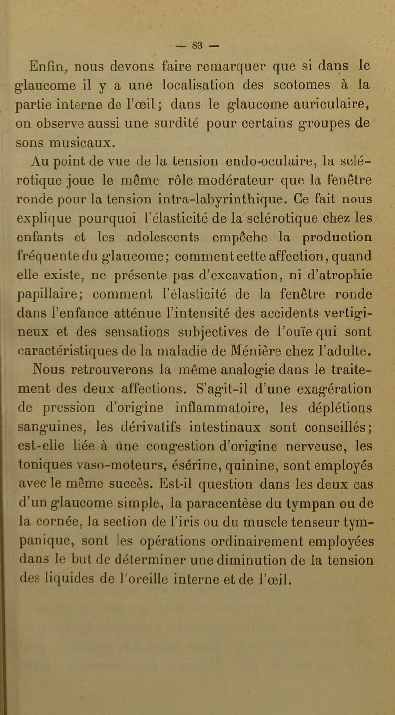 Enfîn^ nous devons faire remarque!’ que si dans le g*laucome il y a une localisation des scotomes à la partie interne de l’oeil ; dans le g*laucome auriculaire, on observe aussi une surdité pour certains g*roupes de sons musicaux. Au point de vue de la tension endo-oculaire, la sclé- rotique joue le même rôle modérateur que la fenêtre ronde pour la tension intra-labyrinthique. Ce fait nous explique pourquoi l’élasticité de la sclérotique chez les enfants et les adolescents empêche la production fréquente du g*laucome; comment cette affection, quand elle existe, ne présente pas d’excavation, ni d’atrophie papillaire; comment l’élasticité de la fenêtre ronde dans l’enfance atténue l’intensité des accidents vertig*i- neux et des sensations subjectives de l’ouïe qui sont (îaractéristiques de la maladie de Ménière chez l’adulte. Nous retrouverons la même analog’ie dans le traite- ment des deux affections. S’ag*it-il d’une exag’ération de pression d’orig*ine inflammatoire, les déplétions sang*uines, les dérivatifs intestinaux sont conseillés; est-elle liée à une cong*estion d’origine nerveuse, les toniques vaso-moteurs, ésérine, quinine, sont employés avec le même succès. Est-il question dans les deux cas d’un g*laucome simple, la paracentèse du tympan ou de la cornée, la section de l’iris ou du muscle tenseur tym- pan ique, sont les opérations ordinairement employées dans le but de déterminer une diminution de la tension des liquides de l'oreille interne et de l’œil*