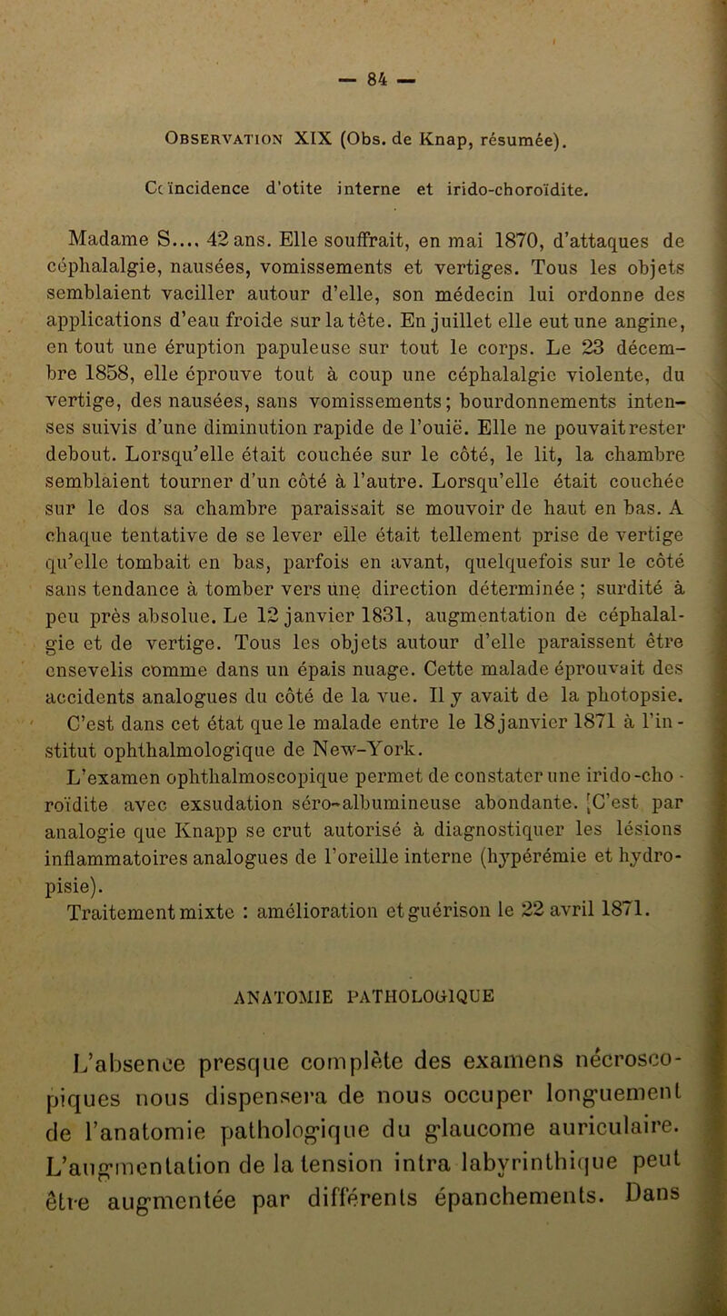( Observation XIX (Obs.de Knap, résumée). Ce incidence d'otite interne et irido-choroïdite. Madame S.... 42 ans. Elle souffrait, en mai 1870, d’attaques de céphalalgie, nausées, vomissements et vertiges. Tous les objets semblaient vaciller autour d’elle, son médecin lui ordonne des applications d’eau froide sur la tête. En juillet elle eut une angine, en tout une éruption papuleuse sur tout le corps. Le 23 décem- bre 1858, elle éprouve tout à coup une céphalalgie violente, du vertige, des nausées, sans vomissements; bourdonnements inten- ses suivis d’une diminution rapide de l’ouië. Elle ne pouvait rester debout. Lorsqu’elle était couchée sur le côté, le lit, la chambre semblaient tourner d’un côté à l’autre. Lorsqu’elle était couchée sur le dos sa chambre paraissait se mouvoir de haut en bas. A chaque tentative de se lever elle était tellement prise de vertige qu’elle tombait en bas, parfois en avant, quelquefois sur le côté sans tendance à tomber vers une direction déterminée ; surdité à j peu près absolue. Le 12 janvier 1881, augmentation de céphalal- J gie et de vertige. Tous les objets autour d’elle paraissent être \ ensevelis comme dans un épais nuage. Cette malade éprouvait des | accidents analogues du côté de la vue. Il y avait de la photopsie. | ' C’est dans cet état que le malade entre le 18 janvier 1871 à l’in - stitut ophthalmologique de New-York. L’examen ophthalmoscopique permet de constater une irido-cho - roïdite avec exsudation séro-albumineuse abondante. -C’est par analogie que Knapp se crut autorisé à diagnostiquer les lésions inflammatoires analogues de l’oreille interne (hj^pérémie et hydro- pisie). Traitement mixte : amélioration et guérison le 22 avril 1871. ; ANATOMIE PATHOLOOIQUE I L’absence presque complète des examens nécrosco- > piques nous dispensera de nous occuper long'uement 1 de l’anatomie patholog'ique du g*laucome auriculaire. | L’aug-mentation de la tension intra labyrinthique peut | être aug-mentée par diflèrenls épanchements. Dans ÿ