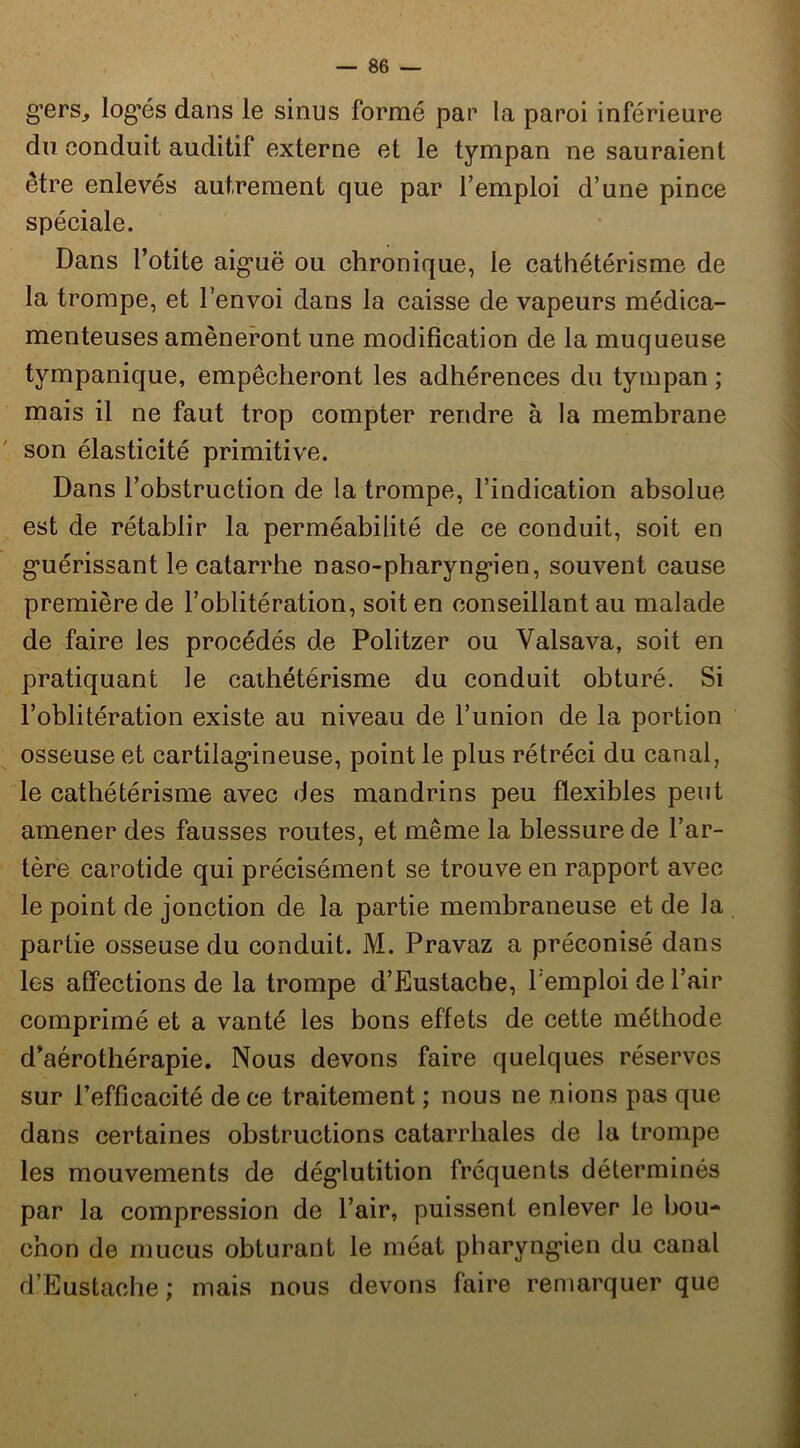 g’ers^ log*és dans le sinus formé par la paroi inférieure du conduit auditif externe et le tympan ne sauraient être enlevés autrement que par l’emploi d’une pince spéciale. Dans l’otite aig’uë ou chronique, le cathétérisme de la trompe, et l’envoi dans la caisse de vapeurs médica- menteuses amèneront une modification de la muqueuse tympanique, empêcheront les adhérences du tympan ; mais il ne faut trop compter rendre à la membrane son élasticité primitive. Dans l’ohstruction de la trompe, l’indication absolue est de rétablir la perméabilité de ce conduit, soit en g’uérissant le catarrhe naso-pharyng*ien, souvent cause première de l’oblitération, soit en conseillant au malade de faire les procédés de Politzer ou Valsava, soit en pratiquant le cathétérisme du conduit obturé. Si l’oblitération existe au niveau de l’union de la portion osseuse et cartilag*ineuse, point le plus rétréci du canal, le cathétérisme avec des mandrins peu flexibles peut amener des fausses routes, et même la blessure de l’ar- tère carotide qui précisément se trouve en rapport avec le point de jonction de la partie membraneuse et de la partie osseuse du conduit. M. Pravaz a préconisé dans les affections de la trompe d’Eustache, l'emploi de l’air comprimé et a vanté les bons effets de cette méthode d’aérothérapie. Nous devons faire quelques réserves sur l’efficacité de ce traitement ; nous ne nions pas que dans certaines obstructions catarrhales de la trompe les mouvements de dég’lutition fréquents déterminés par la compression de l’air, puissent enlever le bou- chon de mucus obturant le méat pharyng’ien du canal d’Eustache ; mais nous devons faire remarquer que