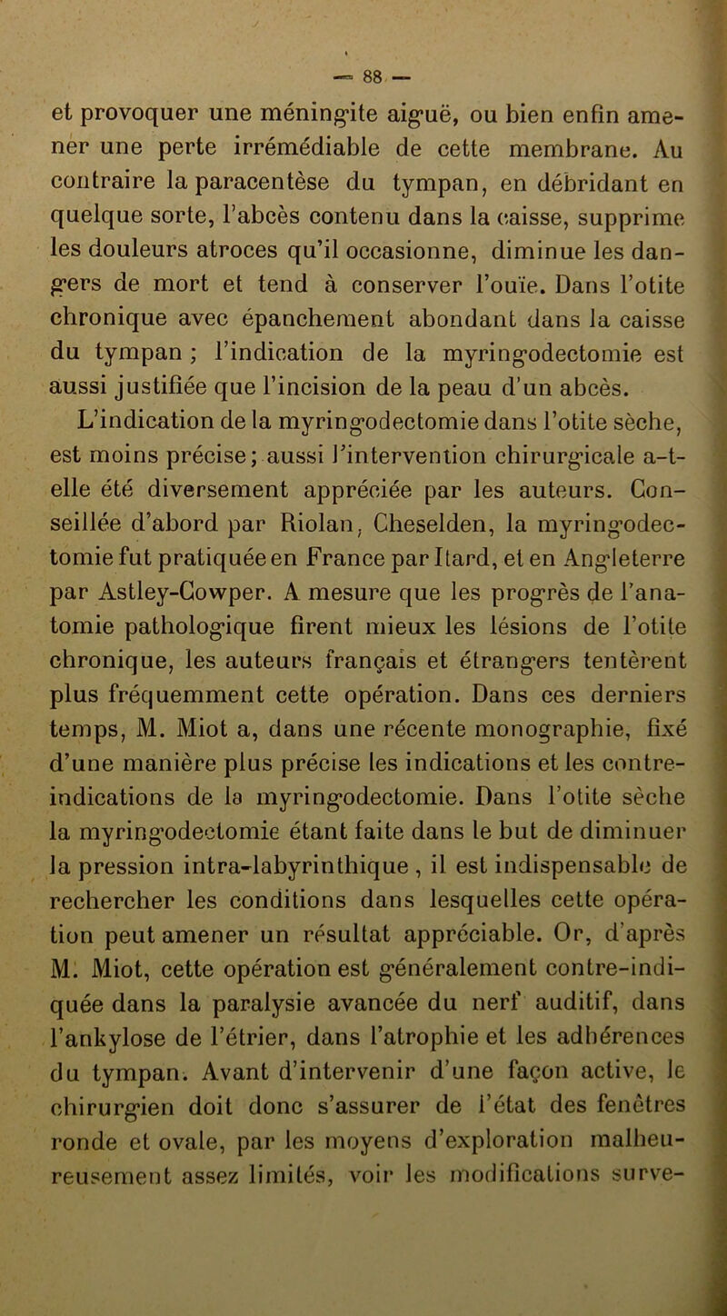 et provoquer une méning’ite aig*uë, ou bien enfin ame- ner une perte irrémédiable de cette membrane. Au contraire la paracentèse du tympan, en débridant en quelque sorte, fabcès contenu dans la caisse, supprime les douleurs atroces qu’il occasionne, diminue les dan- g*ers de mort et tend à conserver l’ouïe. Dans l’otite chronique avec épanchement abondant dans la caisse du tympan ; l’indication de la myring’odectomie est aussi justifiée que l’incision de la peau d’un abcès. L’indication de la myring*odectomie dans l’otite sèche, est moins précise; aussi fintervention chirurg’icale a-t- elle été diversement appréciée par les auteurs. Con- seillée d’abord par Riolan, Cheselden, la myring’odec- tomie fut pratiquée en France par Itard, et en Ang’Ieterre par Astley-Gowper. A mesure que les progrès de l’ana- tomie patholog’ique firent mieux les lésions de l’otite chronique, les auteurs français et étrang’ers tentèrent plus fréquemment cette opération. Dans ces derniers temps, M. Miot a, dans une récente monographie, fixé d’une manière plus précise les indications et les contre- indications de la myring’odectomie. Dans l’otite sèche la myringodectomie étant faite dans le but de diminuer la pression intra-labyrinthique , il est indispensable de rechercher les conditions dans lesquelles cette opéra- tion peut amener un résultat appréciable. Or, d’après Ml Miot, cette opération est généralement contre-indi- quée dans la paralysie avancée du nerf auditif, dans l’ankylose de l’étrier, dans l’atrophie et les adhérences du tympan. Avant d’intervenir d’une façon active, le chirurgien doit donc s’assurer de l’état des fenêtres ronde et ovale, par les moyens d’exploration malheu- reusement assez limités, voir les modifications surve-