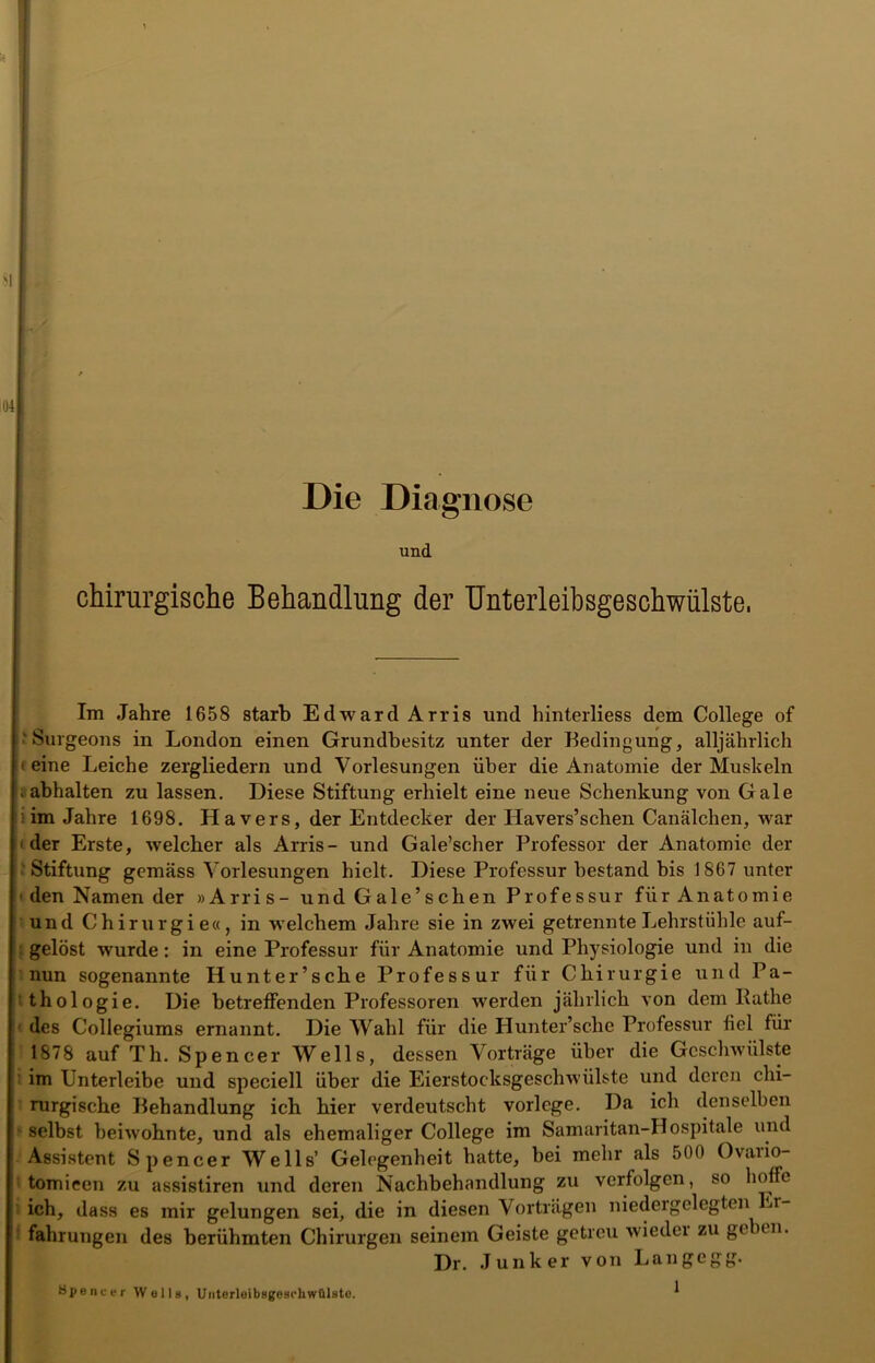 04 Die Diagnose und chirurgische Behandlung der Unterleibsgeschwülste, Im Jahre 1658 starb Edward Arris und hinterliess dem College of ‘Surgeons in London einen Grundbesitz unter der Bedingung, alljährlich • eine Leiche zergliedern und Vorlesungen über die Anatomie der Muskeln i abhalten zu lassen. Diese Stiftung erhielt eine neue Schenkung von Gale im Jahre 1698. Havers, der Entdecker der Iiavers’schen Canälchen, war < der Erste, welcher als Arris- und Gale’scher Professor der Anatomie der Stiftung gemäss Vorlesungen hielt. Diese Professur bestand bis 1867 unter • den Namen der »Arris- und Gale’schen Professur für Anatomie und Chirurgie«, in welchem Jahre sie in zwei getrennte Lehrstühle auf- gelöst wurde: in eine Professur für Anatomie und Physiologie und in die nun sogenannte Hunter’sche Professur für Chirurgie und Pa- thologie. Die betreffenden Professoren werden jährlich von dem Käthe des Collegiums ernannt. Die Wahl für die Hunter’sche Professur fiel für 1878 auf Th. Spencer Wells, dessen Vorträge über die Geschwülste im Unterleibe und speciell über die Eierstocksgeschwülste und deren chi- rurgische Behandlung ich hier verdeutscht vorlcge. Da ich denselben selbst beiwohnte, und als ehemaliger College im Samaritan-Hospitale und Assistent Spencer Wells’ Gelegenheit hatte, bei mehr als 500 Ovaiio- tomieen zu assistiren und deren Nachbehandlung zu verfolgen, so hoffe ich, dass es mir gelungen sei, die in diesen Vorträgen niedergelegten Er- fahrungen des berühmten Chirurgen seinem Geiste getreu wiedei zu geben. Dr. Junker von Langegg. 1 Spencer Welle, UaterleibageschwülBto.