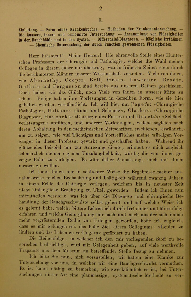 T. Einleitung. — Form eines Krankenbuches. — Methoden der Krankenuntersuchung. — Die äussere, innere und combinirte Untersuchung. — Ansammlung von Flüssigkeiten in der Bauchhöhle und in den Cysten. — Differenzial-Diagnosen. - Mögliche Irrthümer — Chemische Untersuchung der durch Punction gewonnenen Flüssigkeiten. Herr Präsident! Meine Herren! Die ehrenvolle Stelle eines Hunter- schen Professors der Chirurgie und Pathologie, welche die Wahl meiner Collegen in diesem Jahre mir übertrug, war in früheren Zeiten stets durch die berühmtesten Männer unserer Wissenschaft vertreten. Viele von ihnen, wie Abernethy, Cooper, Bell, Green, Lawrence, Brodie, Guthrie und Fergusson sind bereits aus unseren Reihen geschieden. Doch haben wir das Glück, noch Viele von ihnen in unserer Mitte zu sehen. Einige haben ihre Vorlesungen in derselben Form, wie sie hier gehalten wurden, veröffentlicht. Ich will hier nurPaget’s: »Chirurgische Pathologie«, Hilton’s: »Ruhe und Schmerz«, Clarke’s: »Chirurgische Diagnose«, Hancock’s: »Chirurgie des Fusses« und Hevett’s: »Schädel- verletzungcn« anführen, und anderer Vorlesungen, welche sogleich nach deren Abhaltung in den medicinischen Zeitschriften erschienen, erwähnen,- um zu zeigen, wie viel Tüchtiges und Vortreffliches meine würdigen Vor- gänger in dieser Professur gewirkt und geschaffen haben. Während ihr glänzendes Beispiel mir zur Anregung diente, erinnert es mich zugleich schmerzlich meiner eigenen Unzulänglichkeit, würdig die von ihnen ge- zeigte Bahn zu verfolgen. Es wäre daher Anmassung, mich mit ihnen messen zu wollen. Ich kann Ihnen nur in schlichter Weise die Ergebnisse meiner aus- nahmsweise reichen Heobachtung und Thätigkeit während zwanzig Jahren in einem Felde der Chirurgie vorlegen, -welchem bis in neuester Zeit nicht hinlängliche Beachtung zu Theil geworden. Indem ich Ihnen nun mitzutheilen versuche, was ich über die Diagnose und chirurgische Be- handlung der Bauchgeschwülste selbst gelernt, und auf welche Weise ich es gelernt habe, welche bittere Lehren ich durch Irrthümer und Misserfolge erfahren und welche Genugthuung mir nach und nach aus der sich immer mehr vergrössernden Reihe von Erfolgen geworden, hoffe ich zugleich, dass es mir gelungen sei, das hohe Ziel dieses Collegiums: »Leiden zu lindern und das Leben zu verlängern« gefördert zu haben. Die Reihenfolge, in welcher ich den mir vorliegenden Stoff zu be- sprechen beabsichtige, wird mir Gelegenheit geben, auf viele werthvolle Präparate aus dem Museum an betreffender Stelle Bezug zu nehmen. Ich bitte Sie nun, sich vorzustellen, wir hätten eine Kranke zur Untersuchung vor uns, in welcher wir eine Bauchgeschwulst vermutlien. Es ist kaum nöthig zu bemerken, wie zweckdienlich es ist, bei Unter- suchungen dieser Art eine planmässige, systematische Methode zu ver-