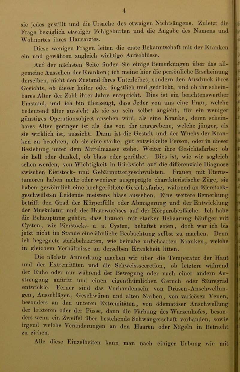 sie jedes gestillt und die Ursache des etwaigen Nichtsäugcns. Zuletzt die Frage bezüglich etwaiger Fehlgeburten und die Angabe des Namens und Wohnortes ihres Hausarztes. Diese wenigen Fragen leiten die erste Bekanntschaft mit der Kranken ein und gewähren zugleich wichtige Aufschlüsse. Auf der nächsten Seite finden Sie einige Bemerkungen über das all- gemeine Aussehen der Kranken; ich meine hier die persönliche Erscheinung derselben, nicht den Zustand ihres Unterleibes, sondern den Ausdruck ihres Gesichts, ob dieser heiter oder ängstlich und gedrückt, und ob ihr schein- bares Alter der Zahl ihrer Jahre entspricht. Dies ist ein beachtenswerther Umstand, und ich bin überzeugt, dass Jeder von uns eine Frau, welche bedeutend älter aussieht als sie zu sein selbst angiebt, für ein weniger günstiges Operationsobject ansehen wird, als eine Kranke, deren schein- bares Alter geringer ist als das von ihr angegebene, welche jünger, als sie wirklich ist, aussieht. Dann ist die Gestalt und der Wuchs der Kran- ken zu beachten, ob sie eine starke, gut entwickelte Person, oder in dieser Beziehung unter dem Mittelmaasse stehe. Weiter ihre Gesichtsfarbe: ob sie hell oder dunkel, ob blass oder geröthet. Dies ist, wie wir sogleich sehen werden, von Wichtigkeit in Rüdesicht auf die differenziale Diagnose zwischen Eierstock- und Gebärmuttergeschwülsten. Frauen mit Uterus- tumoren haben mehr oder weniger ausgeprägte charakteristische Züge, sie haben gewöhnlich eine hochgeröthete Gesichtsfarbe, während an Eierstock- gescliwiilsten Leidende meistens blass aussehen. Eine weitere Bemerkung betrifft den Grad der Körperfülle oder Abmagerung und der Entwicklung der Muskulatur und des Haarwuchses auf der Körperoberfläche. Ich habe die Behauptung gehört, dass Frauen mit starker Behaarung häufiger mit Cysten, wie Eierstocks- u. a. Cysten, behaftet seien, doch war ich bis jetzt nicht im Stande eine ähnliche Beobachtung selbst zu machen. Denn ich begegnete starkbehaarten, wie beinahe unbehaarten Kranken, welche in gleichem Verhältnisse an derselben Krankheit litten. Die nächste Anmerkung machen wir über die Temperatur der Haut und der Extremitäten und die Schweisssecrction, ob letztere während der Ruhe oder nur während der Bewegung oder nach einer andern An- strengung auftritt und einen eigenthümlichen Geruch oder Säuregrad entwickle. Ferner sind das Vorhandensein von Drüsen-Anschwellun- gen, Ausschlägen, Geschwüren und alten Narben, von varicösen Venen, besonders an den unteren Extremitäten, von ödematöser Anschwellung der letzteren oder der Füsse, dann die Färbung des Warzenhofes, beson- ders wenn ein Zweifel über bestehende Schwangerschaft vorhanden, sowie irgend welche \ erändeiungen an den Haaren oder Nägeln in Betracht zu ziehen. Alle diese Einzelheiten kann man nach einiger Uebung wie mit