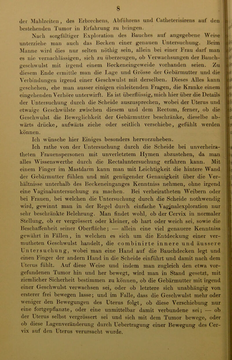 der Mahlzeiten, des Erbrechens, Abführens und Catlieterisirens auf den bestehenden Tumor in Erfahrung zu bringen. Nach sorgfältiger Exploration des Bauches auf angegebene Weise unterziehe man auch das Becken einer genauen Untersuchung. Beim Manne wird dies nur selten nöthig sein, allein bei einer Frau darf man es nie vernachlässigen, sich zu überzeugen, ob Verwachsungen der Bauch- geschwulst mit irgend einem Beckeneingeweide vorhanden seien. Zu diesem Ende ermittle man die Lage und Grösse der Gebärmutter und die Verbindungen irgend einer Geschwulst mit derselben. Dieses Alles kann geschehen, ehe man ausser einigen einleitenden Fragen, die Kranke einem eingehenden Verhöre unterwirft. Es ist überflüssig, mich hier über die Details der Untersuchung durch die Scheide auszusprechen, wobei der Uterus und etwaige Gesclrwülste zwischen diesem und dem Rectum, ferner, ob die Geschwulst die Beweglichkeit der Gebärmutter beschränke, dieselbe ab- wärts drücke, aufwärts ziehe oder seitlich verschiebe, gefühlt werden können. Ich wünsche hier Einiges besonders hervorzuheben. Ich rathe von der Untersuchung durch die Scheide bei unverheira- theten Frauenspersonen mit unverletztem Hymen abzustehen, da man alles Wissenswerthe durch die Rectaluntersuchung erfahren kann. Mit einem Finger im Mastdarm kann man mit Leichtigkeit die hintere Wand der Gebärmutter fühlen und mit genügender Genauigkeit über die Ver- hältnisse unterhalb des Beckeneinganges Kenntniss nehmen, ohne irgend eine Vaginaluntersuchung zu machen. Bei verheiratlreten Weibern oder bei Frauen, bei welchen die Untersuchung durch die Scheide nothwendig wird, gewinnt man in der Regel durch einfache Vagjnalexploration nur sehr beschränkte Belehrung. Man findet wohl, ob der Cervix in normaler Stellung, ob er vergrössert oder kleiner, ob hart oder weich sei, sowie die Beschaffenheit seiner Oberfläche; — allein eine viel genauere Kenntniss gewährt in Fällen, in welchen es sich um die Entdeckung einer ver- mutheten Geschwulst handelt, die combinirte innere und äussere Untersuchung, wobei man eine Hand auf die Bauchdecken legt und einen Finger der andern Hand in die Scheide einführt und damit nach dem Uterus fühlt. Auf diese Weise und indem man zugleich den etwa Vor- gefundenen Tumor hin und her bewegt, wird man in Stand gesetzt, mit ziemlicher Sicherheit bestimmen zu können, ob die Gebärmutter mit irgend einer Geschwulst verwachsen sei, oder ob letztere sich unabhängig von ersterer frei bewegen lasse; und im Falle, dass die Geschwulst mehr oder weniger den Bewegungen des Uterus folgt, ob diese Verschiebung nur eine fortgepflanzte, oder eine unmittelbar damit verbundene sei; — ob der Uterus selbst vergrössert sei und sich mit dem Tumor bewege, oder ob diese Lagenveränderung durch Uebertragung einer Bewegung des Cer- vix auf den Uterus verursacht wurde.