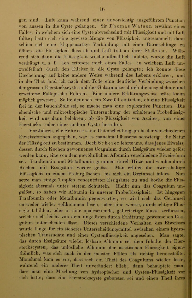 IG gen sind. Luft kann während einer unvorsichtig ausgeführten Function von aussen in die Cyste gelangen. Sir Thomas Watson erwähnt eines Falles, in welchem sich eine Cyste abwechselnd mit Flüssigkeit und mit Luft füllte; hatte sich eine gewisse Menge von Flüssigkeit angesammelt, dann schien sich eine klappenartige Verbindung mit einer Darmschlinge zu öffnen, die Flüssigkeit floss ab und Luft trat an ihrer Stelle ein. Wäh- rend sich dann die Flüssigkeit wieder allmählich bildete, wurde die Luft verdrängt u. s. f. Ich erinnere mich eines Falles, in welchem Luft un- zweifelhaft durch den Eileiter in die Cyste gelangte; ich konnte diese Erscheinung auf keine andere Weise während des Lebens erklären, und in der That fand ich nach dem Tode eine deutliche Verbindung zwischen der grossen Eierstockscyste und der Gebärmutter durch die ausgedehnte und erweiterte Fallopische Röhren. Eine andere Erklärungsweise wäre kaum möglich gewesen. Sollte dennoch ein Zweifel eintreten, ob eine Flüssigkeit frei in der Rauchhöhle sei, so mache man eine explorative Punction. Die chemische und mikroskopische Untersuchung der erhaltenen Probeflüssig- keit wird uns dann belehren, ob die Flüssigkeit von Ascites, von einer Eierstocks- oder einer andern Cyste herrühre. Vor Jahren, ehe Scherer seine Unterscheidungsprobe der verschiedenen Eiweissformen angegeben, war es manchmal äusserst schwierig, die Natur der Flüssigkeit zu bestimmen. Doch Scherer lehrte uns, dass jenes Eiweiss, dessen durch Kochen gewonnenes Coagulum durch Essigsäure wieder gelöst werden kann, eine von dem gewöhnlichen Albumin verschiedene Eiweissform sei. Paralbumin und Metalbumin gerinnen durch Hitze und werden durch Kochen mit Essigsäure wieder gelöst. Man erhitze die eiweisshaltige Flüssigkeit in einem Probirgläschen, bis sich ein Gerinnsel bildet. Nun setze man einige Tropfen concentrirter Essigsäure zu und koche die Flüs- sigkeit abermals unter stetem Schütteln. Bleibt nun das Coagulum un- gelöst, so haben wir Albumin in unserer Probeflüssigkeit. Ist hingegen Paralbumin oder Metalbumin gegenwärtig, so wird sich das Gerinnsel entweder wieder vollkommen lösen, oder eine weisse, durchsichtige Flüs- sigkeit bilden, oder in eine opalescirende, gallertartige Masse zerfliessen, welche sich leicht von dem ungelösten durch Erhitzung gewonnenen Coa- gulum unterscheiden lässt. Dieses verschiedene Verhalten des Eiweisses wurde lange für ein sicheres Unterscheidungsmittel zwischen einem hydro- pischen Transsudate und einer Cystenflüssigkeit angesehen. Man sagte, das durch Essigsäure wieder lösbare Albumin sei dem Inhalte der Eier- stockscysten, das unlösliche Albumin der ascitischen Flüssigkeit eigen- thümlich, was sich auch in den meisten Fällen als richtig herausstellte. Manchmal kam es vor, dass sich ein Tlieil des Coagulums wieder löste, während ein anderer Theil unverändert blieb; dann behauptete man, dass man eine Mischung von hydropischer und Cysten-Flüssigkeit vor sich hatte; dass eine Eierstockscyste geborsten sei und einen Theil ihres