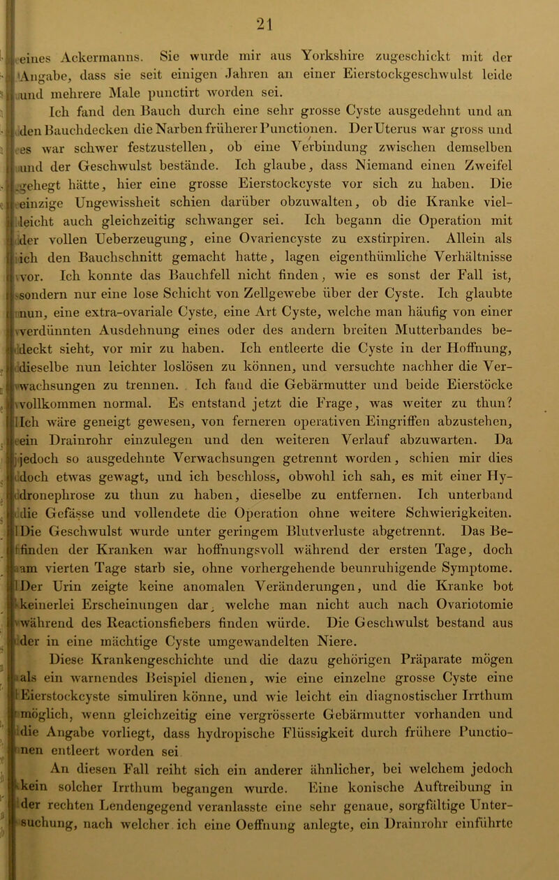 i eines Ackermanns. Sie wurde mir aus Yorkshire zugeschickt mit der Angabe, dass sie seit einigen Jahren an einer Eierstockgeschwulst leide I und mehrere Male punctirt worden sei. Ich fand den Bauch durch eine sehr grosse Cyste ausgedehnt und an den Bauchdecken die Narben früherer Functionen. Der Uterus war gross und es war schwer festzustellen, ob eine Verbindung zwischen demselben und der Geschwulst bestände. Ich glaube, dass Niemand einen Zweifel gehegt hätte, hier eine grosse Eierstockcyste vor sich zu haben. Die einzige Ungewissheit schien darüber obzuwalten, ob die Kranke viel- leicht auch gleichzeitig schwanger sei. Ich begann die Operation mit der vollen Ueberzeugung, eine Ovariencyste zu exstirpiren. Allein als ich den Bauchschnitt gemacht hatte, lagen eigenthümliche Verhältnisse vor. Ich konnte das Bauchfell nicht finden, wie es sonst der Fall ist, -sondern nur eine lose Schicht von Zellgewebe über der Cyste. Ich glaubte nun, eine extra-ovariale Cyste, eine Art Cyste, welche man häufig von einer verdünnten Ausdehnung eines oder des andern breiten Mutterbandes be- deckt sieht, vor mir zu haben. Ich entleerte die Cyste in der Hoffnung, dieselbe nun leichter loslösen zu können, und versuchte nachher die Ver- wachsungen zu trennen. Ich fand die Gebärmutter und beide Eierstöcke wollkommen normal. Es entstand jetzt die Frage, was weiter zu thun? lieh wäre geneigt gewesen, von ferneren operativen Eingriffen abzustehen, tein Drainrohr einzulegen und den weiteren Verlauf abzuwarten. Da jedoch so ausgedehnte Verwachsungen getrennt worden, schien mir dies doch etwas gewagt, und ich beschloss, obAvohl ich sah, es mit einer Hy- dronephrose zu thun zu haben, dieselbe zu entfernen. Ich unterband die Gefässe und vollendete die Operation ohne weitere Schwierigkeiten. Die Geschwulst wurde unter geringem Blutverluste abgetrennt. Das Be- tfinden der Kranken war hoffnungsvoll während der ersten Tage, doch am vierten Tage starb sie, ohne vorhergehende beunruhigende Symptome. Der Urin zeigte keine anomalen Veränderungen, und die Kranke bot fr keinerlei Erscheinungen dar; welche man nicht auch nach Ovariotomie während des Reactionsfiebers finden würde. Die Geschwulst bestand aus der in eine mächtige Cyste umgewandelten Niere. Diese Krankengeschichte und die dazu gehörigen Präparate mögen als ein warnendes Beispiel dienen, wie eine einzelne grosse Cyste eine {! Eierstockcyste simulireii könne, und wie leicht ein diagnostischer Irrthum möglich, wenn gleichzeitig eine vergrösserte Gebärmutter vorhanden und die Angabe vorliegt, dass hydropische Flüssigkeit durch frühere Functio- nen entleert worden sei An diesen Fall reiht sich ein anderer ähnlicher, bei welchem jedoch kein solcher Irrthum begangen wurde. Eine konische Auftreibung in der rechten Lendengegend veranlasste eine sehr genaue, sorgfältige Unter- suchung, nach welcher ich eine Oeffnung anlegte, ein Drainrohr einführte